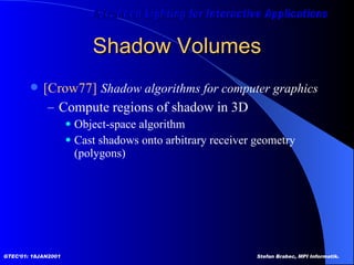 Shadow Volumes [Crow77]   Shadow algorithms for computer graphics  Compute regions of shadow in 3D Object-space algorithm Cast shadows onto arbitrary receiver geometry (polygons) 