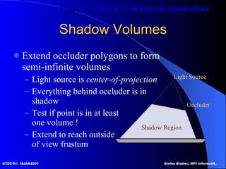Shadow Volumes Extend occluder polygons to form  semi-infinite volumes Light source is  center-of-projection Everything behind occluder is in  shadow Test if point is in at least one volume ! Extend to reach outside of view frustum  Light Source Shadow Region Occluder 