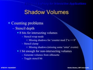 Shadow Volumes Counting problems Stencil depth  8 bits for intersecting volumes Stencil wrap mode Missing shadows for ‘counter mod 2^n == 0’ Stencil clamp Missing shadows (missing some ‘enter’ events) 1 bit enough for non-intersecting volumes Generate volumes from silhouette Toggle stencil bit 