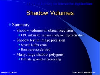 Shadow Volumes Summary Shadow volumes in object precision CPU intensive, requires polygon representation Shadow test in image precision Stencil buffer count Hardware-accelerated Many, large shadow polygons Fill rate, geometry processing 