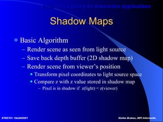 Shadow Maps Basic Algorithm Render scene as seen from light source Save back depth buffer (2D shadow map) Render scene from viewer’s position Transform pixel coordinates to light source space Compare z with z value stored in shadow map Pixel is in shadow if  z(light) < z(viewer)  