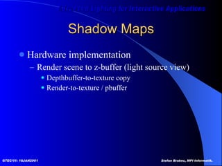 Shadow Maps Hardware implementation Render scene to z-buffer (light source view) Depthbuffer-to-texture copy Render-to-texture / pbuffer 