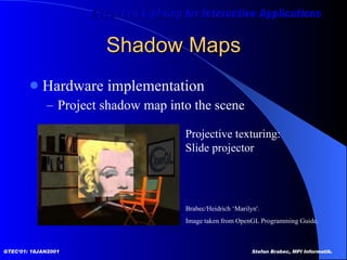Shadow Maps Hardware implementation Project shadow map into the scene Brabec/Heidrich ‘Marilyn'. Image taken from OpenGL Programming Guide.  Projective texturing: Slide projector 