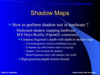 Shadow Maps How to perform shadow test in hardware ? Dedicated shadow mapping hardware SGI Onyx/Reality (OpenGL extension) Compare fragment’s depth with depth in shadow map Use homogenous texture coordinates (s,t,r,q) Compare r/q with texture value at (s/q,r/q) Output 1 for lit and 0 for shadow Blend fragment color with shadow test result High-precision depth texture format 