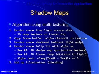 Shadow Maps Algorithm using multi texturing 1. Render scene from light source view - 1D ramp texture or linear fog 2. Copy frame buffer (alpha channel) to texture 3. Render scene  shadowed  (ambient light only) 4. Render scene fully lit with alpha as - Tex #1: 2D shadow map (projective texture) - Tex #2: 1D linear ramp (distance to light) - Alpha test: clamp(Tex#2 - Tex#1) == 0  5. Add up illumination (blending)  