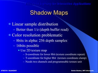 Shadow Maps Linear sample distribution Better than 1/z (depth buffer read) Color resolution problematic 8bits in alpha: 256 depth samples  16bits possible Use 2D texture map S-coordinate for lower 8bit (texture coordinate repeat) T-coordinate for higher 8bit  (texture coordinate clamp) Needs two channels and programmable texture unit 