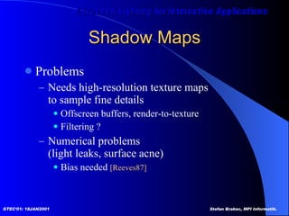 Shadow Maps Problems Needs high-resolution texture maps to sample fine details Offscreen buffers, render-to-texture  Filtering ?  Numerical problems (light leaks, surface acne) Bias needed  [Reeves87]   