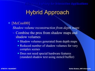 Hybrid Approach [McCool00]   Shadow volume reconstruction from depth maps  Combine the pros from shadow maps and  shadow volumes Shadow volumes generated from depth maps Reduced number of shadow volumes for very complex scenes Does not need special hardware features (standard shadow text using stencil buffer)  