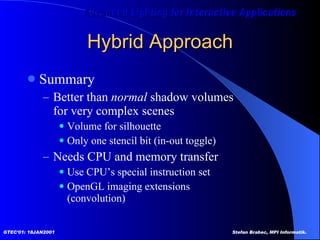 Hybrid Approach Summary Better than  normal  shadow volumes for very complex scenes Volume for silhouette  Only one stencil bit (in-out toggle) Needs CPU and memory transfer Use CPU’s special instruction set OpenGL imaging extensions (convolution) 