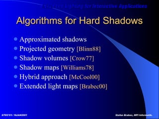 Algorithms for Hard Shadows Approximated shadows Projected geometry  [Blinn88] Shadow volumes  [Crow77] Shadow maps  [Williams78] Hybrid approach  [McCool00] Extended light maps  [Brabec00] 