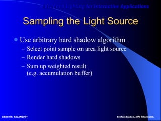 Sampling the Light Source Use arbitrary hard shadow algorithm Select point sample on area light source Render hard shadows Sum up weighted result  (e.g. accumulation buffer) 