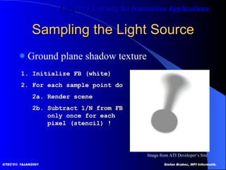 Sampling the Light Source Ground plane shadow texture 1. Initialize FB (white) 2. For each sample point do 2a. Render scene 2b. Subtract 1/N from FB   only once for each    pixel (stencil) ! Image from ATI Developer’s Site  
