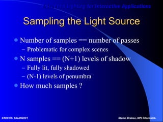 Sampling the Light Source Number of samples == number of passes Problematic for complex scenes N samples == (N+1) levels of shadow Fully lit, fully shadowed (N-1) levels of penumbra How much samples ? 