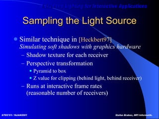 Sampling the Light Source Similar technique in  [Heckbert97]   Simulating soft shadows with graphics hardware Shadow texture for each receiver Perspective transformation Pyramid to box  Z value for clipping (behind light, behind receiver) Runs at interactive frame rates (reasonable number of receivers) 