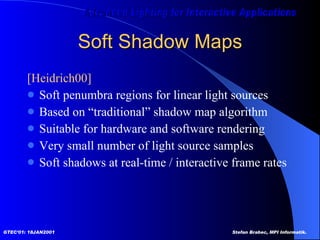 Soft Shadow Maps [Heidrich00]  Soft penumbra regions for linear light sources Based on “traditional” shadow map algorithm Suitable for hardware and software rendering Very small number of light source samples Soft shadows at real-time / interactive frame rates 
