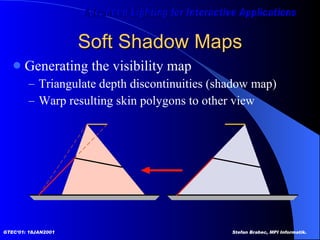 Soft Shadow Maps Generating the visibility map Triangulate depth discontinuities (shadow map) Warp resulting skin polygons to other view 