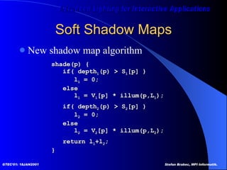 Soft Shadow Maps New shadow map algorithm shade(p) { if( depth 1 (p) > S 1 [p] )  l 1  = 0; else l 1  = V 1 [p] * illum(p,L 1 ); if( depth 2 (p) > S 2 [p] )  l 2  = 0; else l 2  = V 2 [p] * illum(p,L 2 ); return l 1 +l 2 ; } 