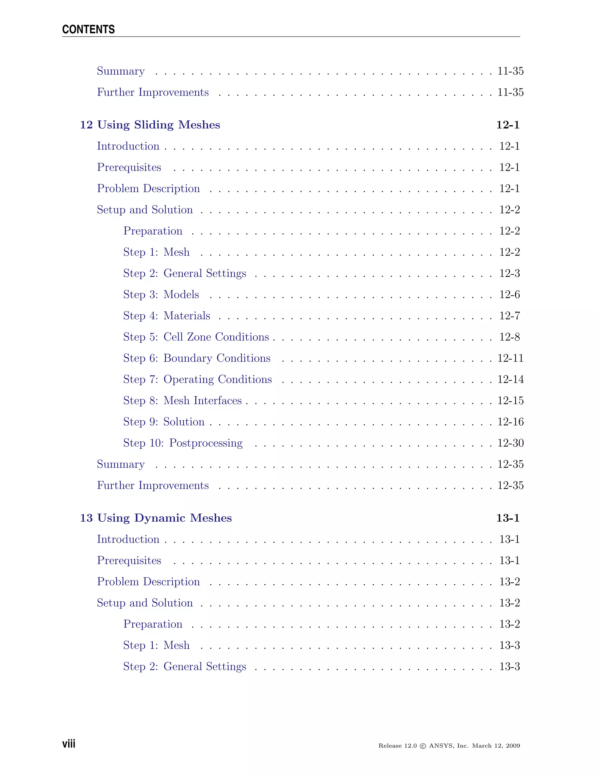 CONTENTS
Summary . . . . . . . . . . . . . . . . . . . . . . . . . . . . . . . . . . . . . . 11-35
Further Improvements . . . . . . . . . . . . . . . . . . . . . . . . . . . . . . . 11-35
12 Using Sliding Meshes 12-1
Introduction . . . . . . . . . . . . . . . . . . . . . . . . . . . . . . . . . . . . . 12-1
Prerequisites . . . . . . . . . . . . . . . . . . . . . . . . . . . . . . . . . . . . 12-1
Problem Description . . . . . . . . . . . . . . . . . . . . . . . . . . . . . . . . 12-1
Setup and Solution . . . . . . . . . . . . . . . . . . . . . . . . . . . . . . . . . 12-2
Preparation . . . . . . . . . . . . . . . . . . . . . . . . . . . . . . . . . . 12-2
Step 1: Mesh . . . . . . . . . . . . . . . . . . . . . . . . . . . . . . . . . 12-2
Step 2: General Settings . . . . . . . . . . . . . . . . . . . . . . . . . . . 12-3
Step 3: Models . . . . . . . . . . . . . . . . . . . . . . . . . . . . . . . . 12-6
Step 4: Materials . . . . . . . . . . . . . . . . . . . . . . . . . . . . . . . 12-7
Step 5: Cell Zone Conditions . . . . . . . . . . . . . . . . . . . . . . . . . 12-8
Step 6: Boundary Conditions . . . . . . . . . . . . . . . . . . . . . . . . 12-11
Step 7: Operating Conditions . . . . . . . . . . . . . . . . . . . . . . . . 12-14
Step 8: Mesh Interfaces . . . . . . . . . . . . . . . . . . . . . . . . . . . . 12-15
Step 9: Solution . . . . . . . . . . . . . . . . . . . . . . . . . . . . . . . . 12-16
Step 10: Postprocessing . . . . . . . . . . . . . . . . . . . . . . . . . . . 12-30
Summary . . . . . . . . . . . . . . . . . . . . . . . . . . . . . . . . . . . . . . 12-35
Further Improvements . . . . . . . . . . . . . . . . . . . . . . . . . . . . . . . 12-35
13 Using Dynamic Meshes 13-1
Introduction . . . . . . . . . . . . . . . . . . . . . . . . . . . . . . . . . . . . . 13-1
Prerequisites . . . . . . . . . . . . . . . . . . . . . . . . . . . . . . . . . . . . 13-1
Problem Description . . . . . . . . . . . . . . . . . . . . . . . . . . . . . . . . 13-2
Setup and Solution . . . . . . . . . . . . . . . . . . . . . . . . . . . . . . . . . 13-2
Preparation . . . . . . . . . . . . . . . . . . . . . . . . . . . . . . . . . . 13-2
Step 1: Mesh . . . . . . . . . . . . . . . . . . . . . . . . . . . . . . . . . 13-3
Step 2: General Settings . . . . . . . . . . . . . . . . . . . . . . . . . . . 13-3
viii Release 12.0 c ANSYS, Inc. March 12, 2009
 