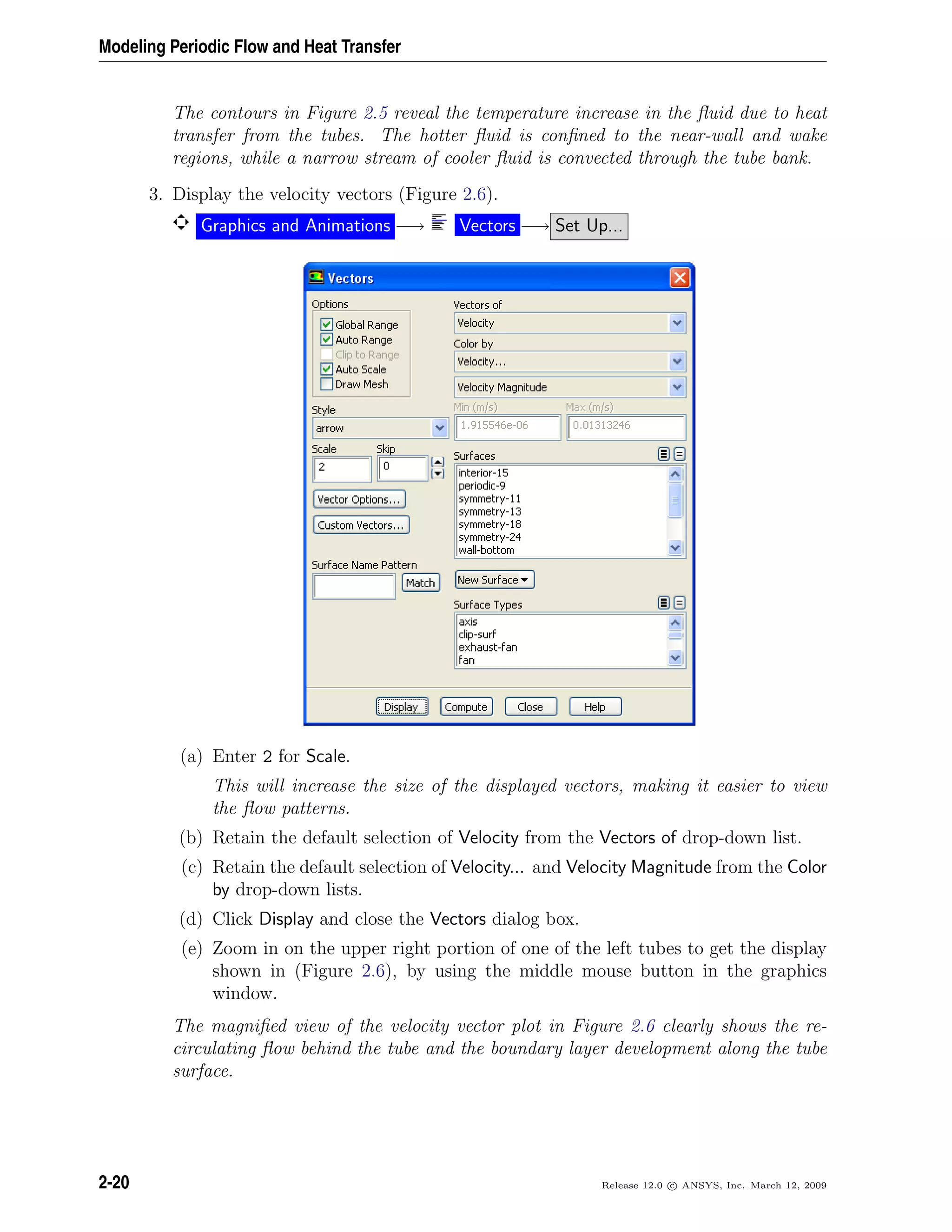 Modeling Periodic Flow and Heat Transfer
The contours in Figure 2.5 reveal the temperature increase in the ﬂuid due to heat
transfer from the tubes. The hotter ﬂuid is conﬁned to the near-wall and wake
regions, while a narrow stream of cooler ﬂuid is convected through the tube bank.
3. Display the velocity vectors (Figure 2.6).
Graphics and Animations −→ Vectors −→ Set Up...
(a) Enter 2 for Scale.
This will increase the size of the displayed vectors, making it easier to view
the ﬂow patterns.
(b) Retain the default selection of Velocity from the Vectors of drop-down list.
(c) Retain the default selection of Velocity... and Velocity Magnitude from the Color
by drop-down lists.
(d) Click Display and close the Vectors dialog box.
(e) Zoom in on the upper right portion of one of the left tubes to get the display
shown in (Figure 2.6), by using the middle mouse button in the graphics
window.
The magniﬁed view of the velocity vector plot in Figure 2.6 clearly shows the re-
circulating ﬂow behind the tube and the boundary layer development along the tube
surface.
2-20 Release 12.0 c ANSYS, Inc. March 12, 2009
 