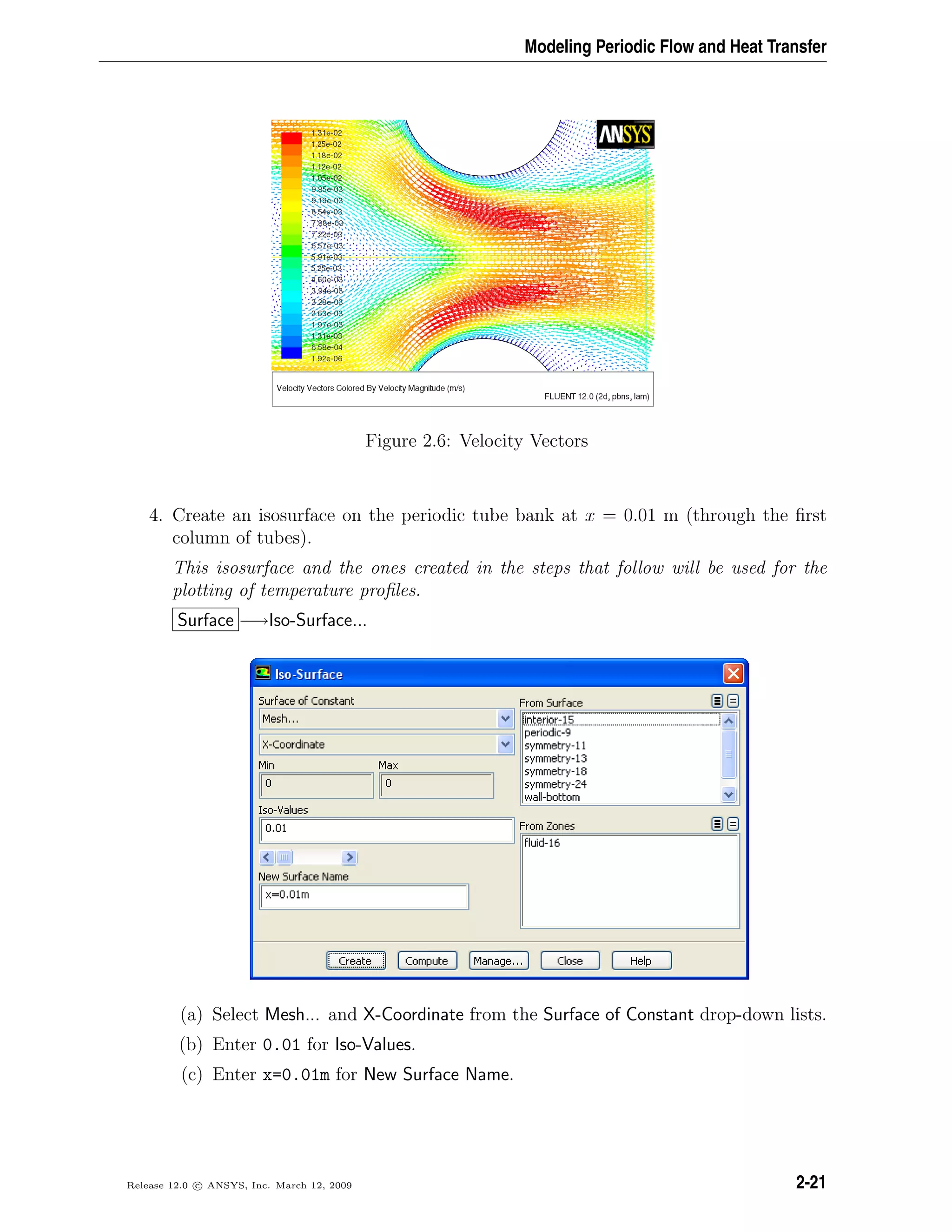 Modeling Periodic Flow and Heat Transfer
Figure 2.6: Velocity Vectors
4. Create an isosurface on the periodic tube bank at x = 0.01 m (through the ﬁrst
column of tubes).
This isosurface and the ones created in the steps that follow will be used for the
plotting of temperature proﬁles.
Surface −→Iso-Surface...
(a) Select Mesh... and X-Coordinate from the Surface of Constant drop-down lists.
(b) Enter 0.01 for Iso-Values.
(c) Enter x=0.01m for New Surface Name.
Release 12.0 c ANSYS, Inc. March 12, 2009 2-21
 
