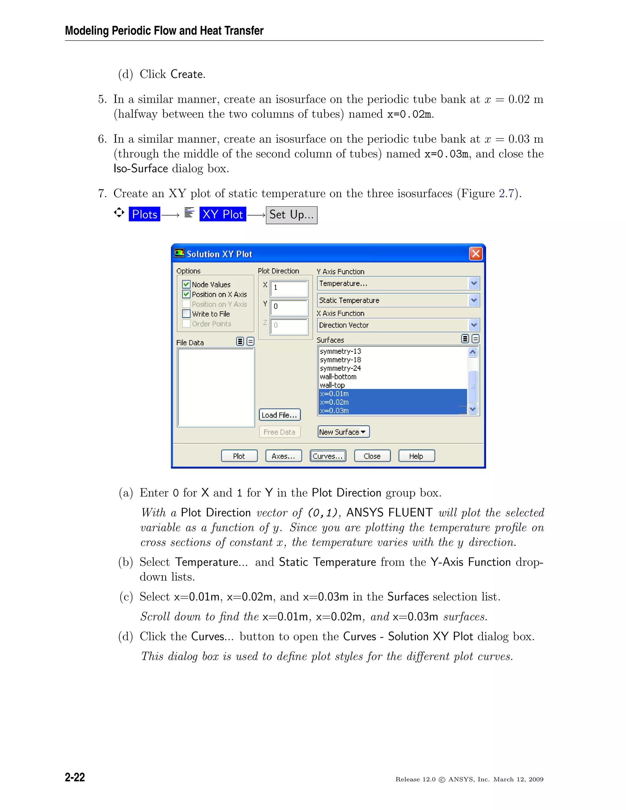 Modeling Periodic Flow and Heat Transfer
(d) Click Create.
5. In a similar manner, create an isosurface on the periodic tube bank at x = 0.02 m
(halfway between the two columns of tubes) named x=0.02m.
6. In a similar manner, create an isosurface on the periodic tube bank at x = 0.03 m
(through the middle of the second column of tubes) named x=0.03m, and close the
Iso-Surface dialog box.
7. Create an XY plot of static temperature on the three isosurfaces (Figure 2.7).
Plots −→ XY Plot −→ Set Up...
(a) Enter 0 for X and 1 for Y in the Plot Direction group box.
With a Plot Direction vector of (0,1), ANSYS FLUENT will plot the selected
variable as a function of y. Since you are plotting the temperature proﬁle on
cross sections of constant x, the temperature varies with the y direction.
(b) Select Temperature... and Static Temperature from the Y-Axis Function drop-
down lists.
(c) Select x=0.01m, x=0.02m, and x=0.03m in the Surfaces selection list.
Scroll down to ﬁnd the x=0.01m, x=0.02m, and x=0.03m surfaces.
(d) Click the Curves... button to open the Curves - Solution XY Plot dialog box.
This dialog box is used to deﬁne plot styles for the diﬀerent plot curves.
2-22 Release 12.0 c ANSYS, Inc. March 12, 2009
 