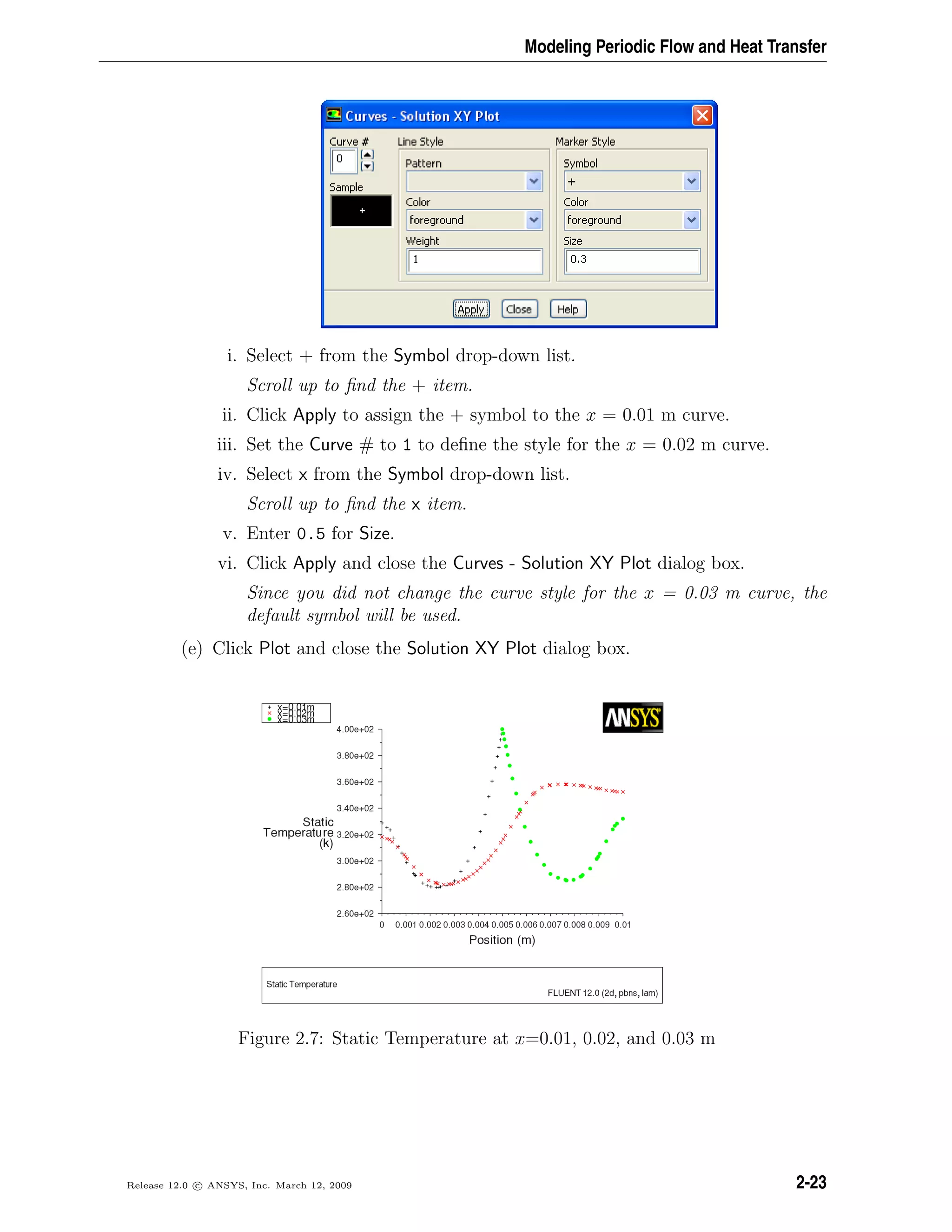 Modeling Periodic Flow and Heat Transfer
i. Select + from the Symbol drop-down list.
Scroll up to ﬁnd the + item.
ii. Click Apply to assign the + symbol to the x = 0.01 m curve.
iii. Set the Curve # to 1 to deﬁne the style for the x = 0.02 m curve.
iv. Select x from the Symbol drop-down list.
Scroll up to ﬁnd the x item.
v. Enter 0.5 for Size.
vi. Click Apply and close the Curves - Solution XY Plot dialog box.
Since you did not change the curve style for the x = 0.03 m curve, the
default symbol will be used.
(e) Click Plot and close the Solution XY Plot dialog box.
Figure 2.7: Static Temperature at x=0.01, 0.02, and 0.03 m
Release 12.0 c ANSYS, Inc. March 12, 2009 2-23
 