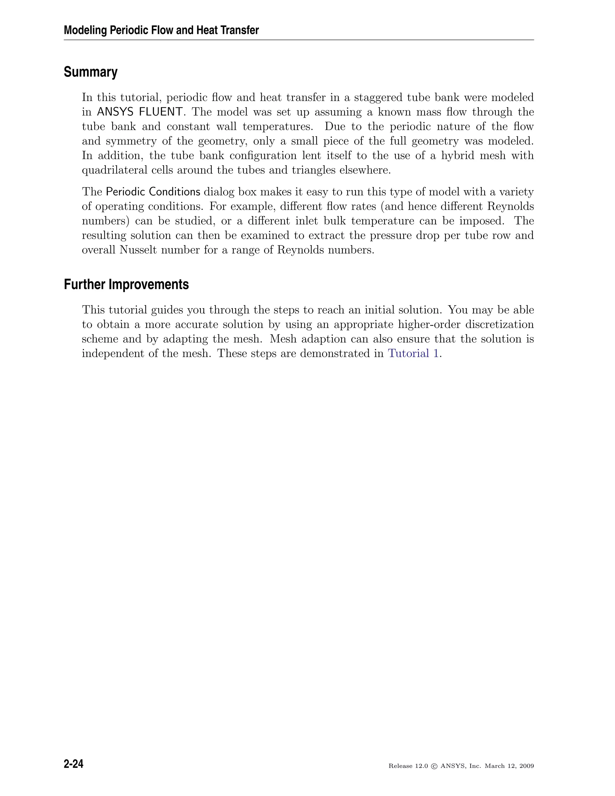 Modeling Periodic Flow and Heat Transfer
Summary
In this tutorial, periodic ﬂow and heat transfer in a staggered tube bank were modeled
in ANSYS FLUENT. The model was set up assuming a known mass ﬂow through the
tube bank and constant wall temperatures. Due to the periodic nature of the ﬂow
and symmetry of the geometry, only a small piece of the full geometry was modeled.
In addition, the tube bank conﬁguration lent itself to the use of a hybrid mesh with
quadrilateral cells around the tubes and triangles elsewhere.
The Periodic Conditions dialog box makes it easy to run this type of model with a variety
of operating conditions. For example, diﬀerent ﬂow rates (and hence diﬀerent Reynolds
numbers) can be studied, or a diﬀerent inlet bulk temperature can be imposed. The
resulting solution can then be examined to extract the pressure drop per tube row and
overall Nusselt number for a range of Reynolds numbers.
Further Improvements
This tutorial guides you through the steps to reach an initial solution. You may be able
to obtain a more accurate solution by using an appropriate higher-order discretization
scheme and by adapting the mesh. Mesh adaption can also ensure that the solution is
independent of the mesh. These steps are demonstrated in Tutorial 1.
2-24 Release 12.0 c ANSYS, Inc. March 12, 2009
 