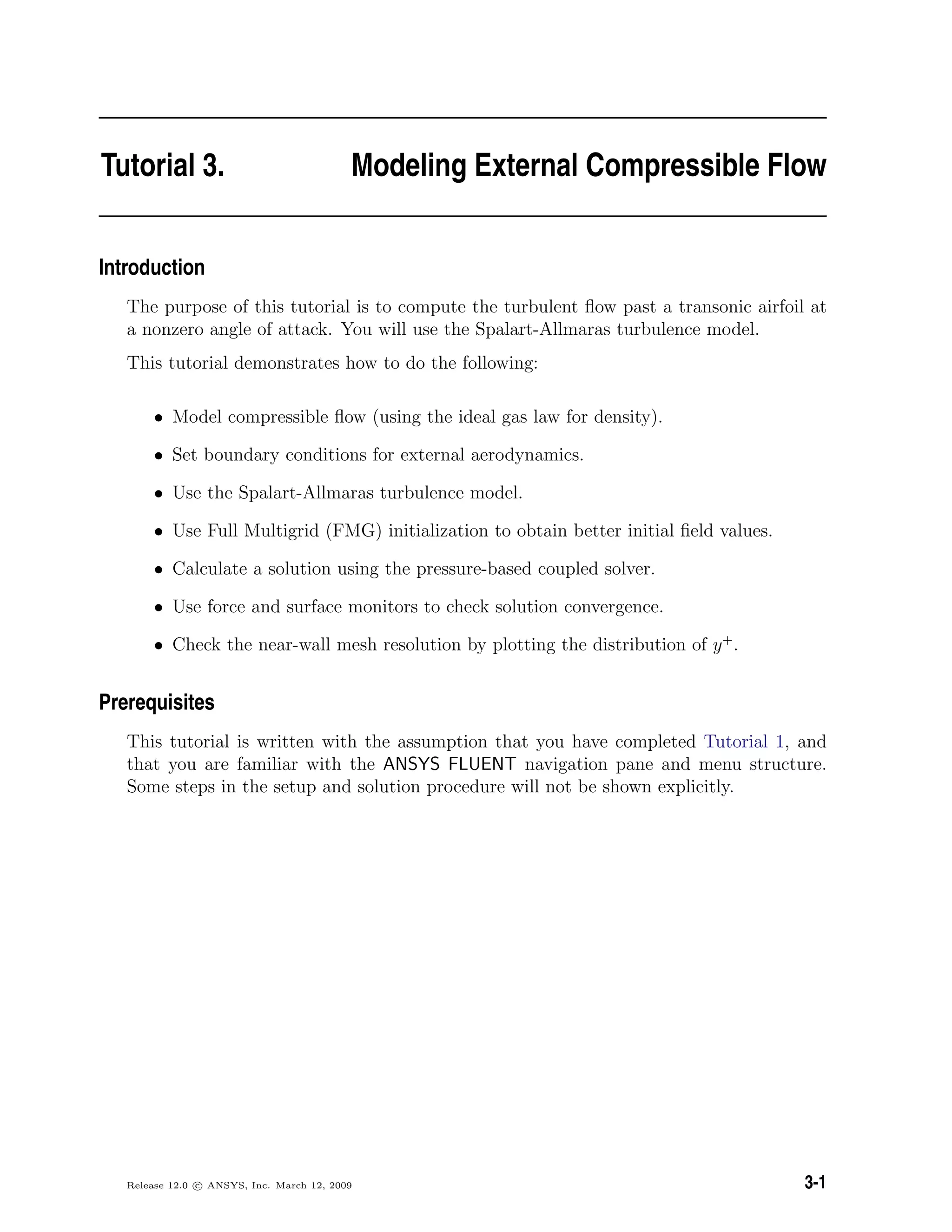 Tutorial 3. Modeling External Compressible Flow
Introduction
The purpose of this tutorial is to compute the turbulent ﬂow past a transonic airfoil at
a nonzero angle of attack. You will use the Spalart-Allmaras turbulence model.
This tutorial demonstrates how to do the following:
• Model compressible ﬂow (using the ideal gas law for density).
• Set boundary conditions for external aerodynamics.
• Use the Spalart-Allmaras turbulence model.
• Use Full Multigrid (FMG) initialization to obtain better initial ﬁeld values.
• Calculate a solution using the pressure-based coupled solver.
• Use force and surface monitors to check solution convergence.
• Check the near-wall mesh resolution by plotting the distribution of y+
.
Prerequisites
This tutorial is written with the assumption that you have completed Tutorial 1, and
that you are familiar with the ANSYS FLUENT navigation pane and menu structure.
Some steps in the setup and solution procedure will not be shown explicitly.
Release 12.0 c ANSYS, Inc. March 12, 2009 3-1
 