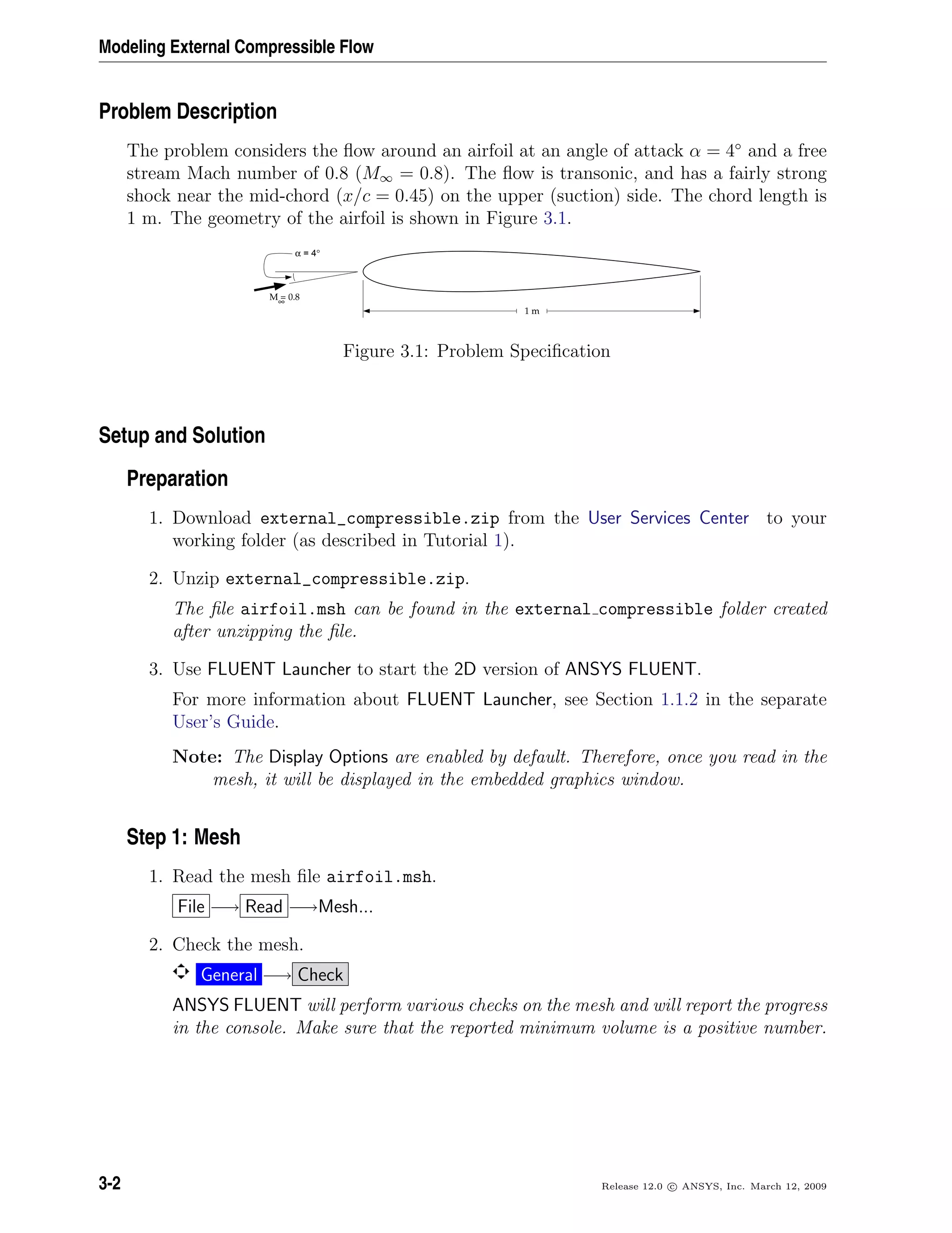 Modeling External Compressible Flow
Problem Description
The problem considers the ﬂow around an airfoil at an angle of attack α = 4◦
and a free
stream Mach number of 0.8 (M∞ = 0.8). The ﬂow is transonic, and has a fairly strong
shock near the mid-chord (x/c = 0.45) on the upper (suction) side. The chord length is
1 m. The geometry of the airfoil is shown in Figure 3.1.
M = 0.8∞
α = 4°
1 m
Figure 3.1: Problem Speciﬁcation
Setup and Solution
Preparation
1. Download external_compressible.zip from the User Services Center to your
working folder (as described in Tutorial 1).
2. Unzip external_compressible.zip.
The ﬁle airfoil.msh can be found in the external compressible folder created
after unzipping the ﬁle.
3. Use FLUENT Launcher to start the 2D version of ANSYS FLUENT.
For more information about FLUENT Launcher, see Section 1.1.2 in the separate
User’s Guide.
Note: The Display Options are enabled by default. Therefore, once you read in the
mesh, it will be displayed in the embedded graphics window.
Step 1: Mesh
1. Read the mesh ﬁle airfoil.msh.
File −→ Read −→Mesh...
2. Check the mesh.
General −→ Check
ANSYS FLUENT will perform various checks on the mesh and will report the progress
in the console. Make sure that the reported minimum volume is a positive number.
3-2 Release 12.0 c ANSYS, Inc. March 12, 2009
 