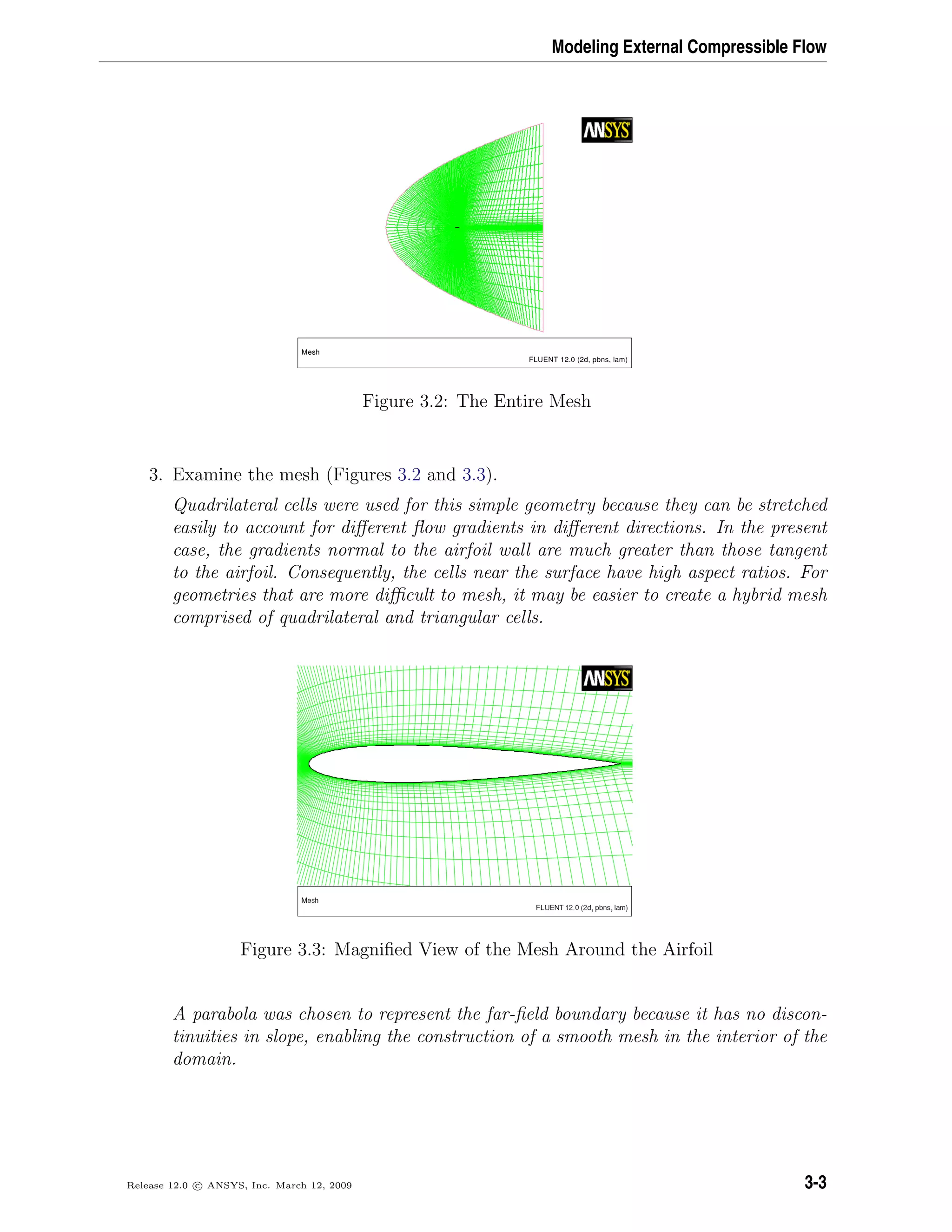 Modeling External Compressible Flow
Mesh
FLUENT 12.0 (2d, pbns, lam)
Figure 3.2: The Entire Mesh
3. Examine the mesh (Figures 3.2 and 3.3).
Quadrilateral cells were used for this simple geometry because they can be stretched
easily to account for diﬀerent ﬂow gradients in diﬀerent directions. In the present
case, the gradients normal to the airfoil wall are much greater than those tangent
to the airfoil. Consequently, the cells near the surface have high aspect ratios. For
geometries that are more diﬃcult to mesh, it may be easier to create a hybrid mesh
comprised of quadrilateral and triangular cells.
Figure 3.3: Magniﬁed View of the Mesh Around the Airfoil
A parabola was chosen to represent the far-ﬁeld boundary because it has no discon-
tinuities in slope, enabling the construction of a smooth mesh in the interior of the
domain.
Release 12.0 c ANSYS, Inc. March 12, 2009 3-3
 