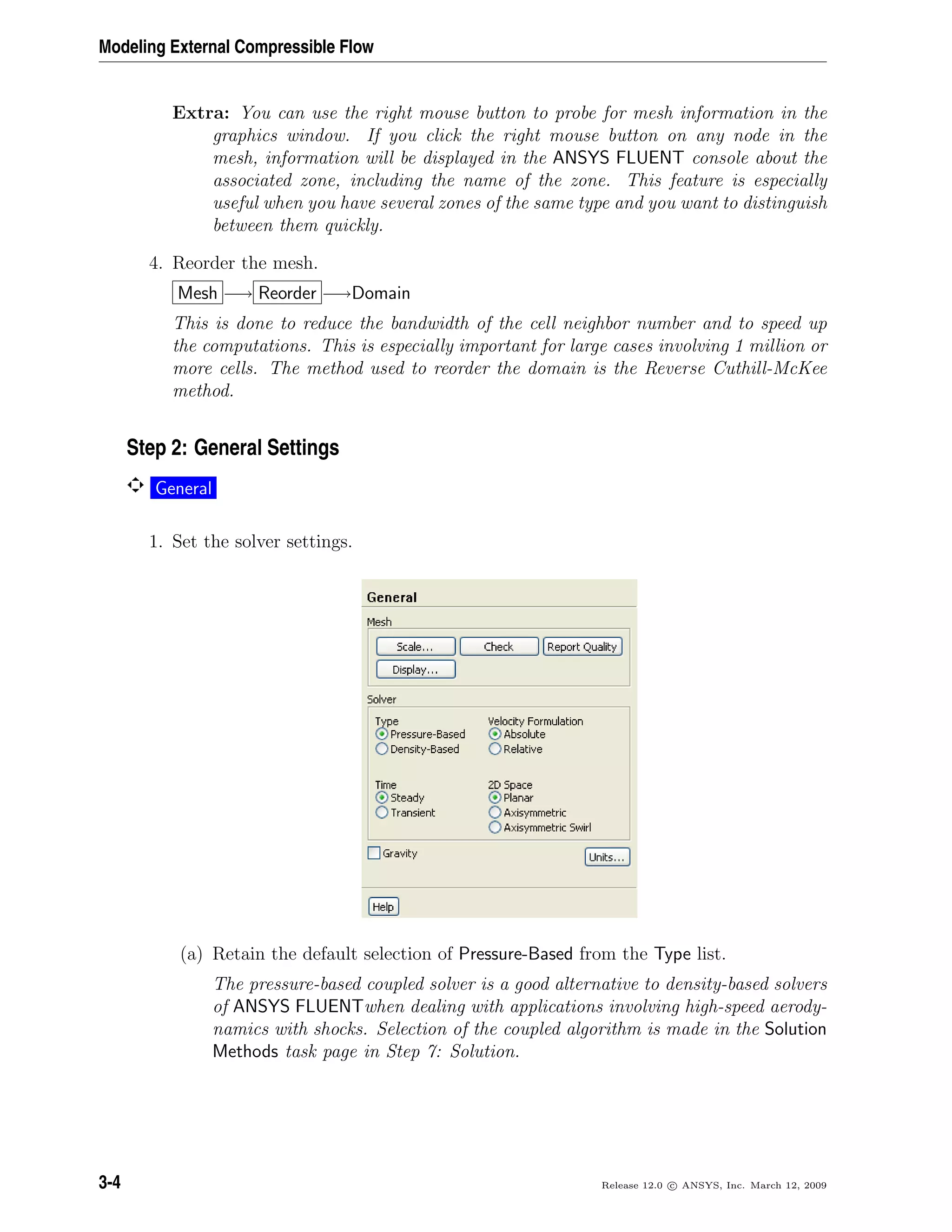Modeling External Compressible Flow
Extra: You can use the right mouse button to probe for mesh information in the
graphics window. If you click the right mouse button on any node in the
mesh, information will be displayed in the ANSYS FLUENT console about the
associated zone, including the name of the zone. This feature is especially
useful when you have several zones of the same type and you want to distinguish
between them quickly.
4. Reorder the mesh.
Mesh −→ Reorder −→Domain
This is done to reduce the bandwidth of the cell neighbor number and to speed up
the computations. This is especially important for large cases involving 1 million or
more cells. The method used to reorder the domain is the Reverse Cuthill-McKee
method.
Step 2: General Settings
General
1. Set the solver settings.
(a) Retain the default selection of Pressure-Based from the Type list.
The pressure-based coupled solver is a good alternative to density-based solvers
of ANSYS FLUENTwhen dealing with applications involving high-speed aerody-
namics with shocks. Selection of the coupled algorithm is made in the Solution
Methods task page in Step 7: Solution.
3-4 Release 12.0 c ANSYS, Inc. March 12, 2009
 