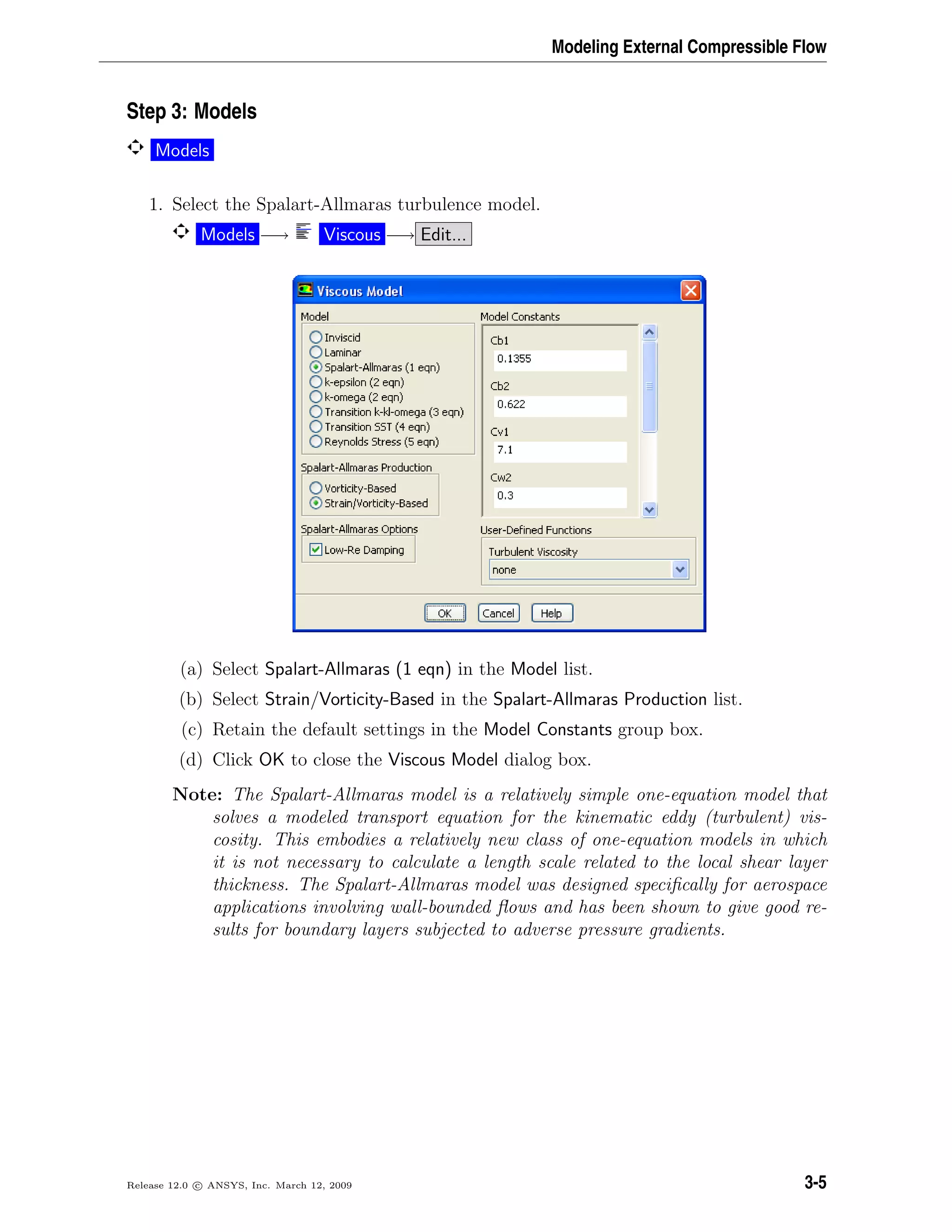Modeling External Compressible Flow
Step 3: Models
Models
1. Select the Spalart-Allmaras turbulence model.
Models −→ Viscous −→ Edit...
(a) Select Spalart-Allmaras (1 eqn) in the Model list.
(b) Select Strain/Vorticity-Based in the Spalart-Allmaras Production list.
(c) Retain the default settings in the Model Constants group box.
(d) Click OK to close the Viscous Model dialog box.
Note: The Spalart-Allmaras model is a relatively simple one-equation model that
solves a modeled transport equation for the kinematic eddy (turbulent) vis-
cosity. This embodies a relatively new class of one-equation models in which
it is not necessary to calculate a length scale related to the local shear layer
thickness. The Spalart-Allmaras model was designed speciﬁcally for aerospace
applications involving wall-bounded ﬂows and has been shown to give good re-
sults for boundary layers subjected to adverse pressure gradients.
Release 12.0 c ANSYS, Inc. March 12, 2009 3-5
 