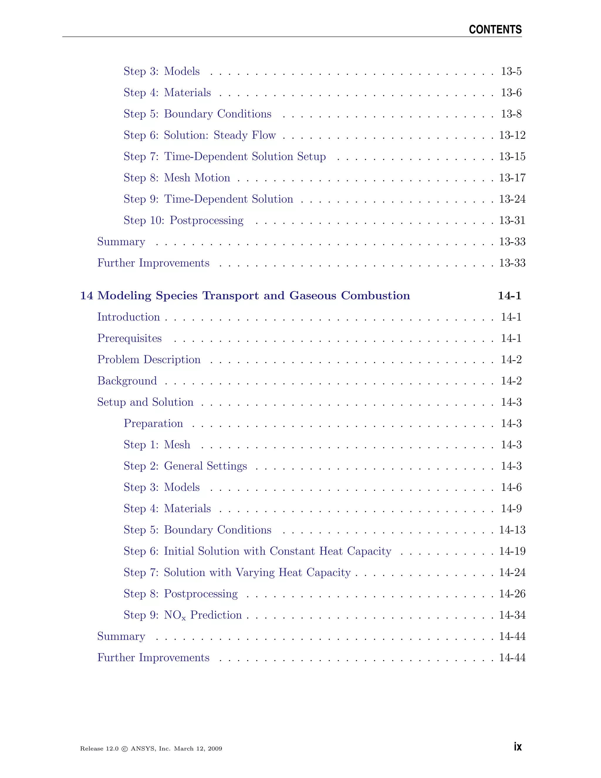 CONTENTS
Step 3: Models . . . . . . . . . . . . . . . . . . . . . . . . . . . . . . . . 13-5
Step 4: Materials . . . . . . . . . . . . . . . . . . . . . . . . . . . . . . . 13-6
Step 5: Boundary Conditions . . . . . . . . . . . . . . . . . . . . . . . . 13-8
Step 6: Solution: Steady Flow . . . . . . . . . . . . . . . . . . . . . . . . 13-12
Step 7: Time-Dependent Solution Setup . . . . . . . . . . . . . . . . . . 13-15
Step 8: Mesh Motion . . . . . . . . . . . . . . . . . . . . . . . . . . . . . 13-17
Step 9: Time-Dependent Solution . . . . . . . . . . . . . . . . . . . . . . 13-24
Step 10: Postprocessing . . . . . . . . . . . . . . . . . . . . . . . . . . . 13-31
Summary . . . . . . . . . . . . . . . . . . . . . . . . . . . . . . . . . . . . . . 13-33
Further Improvements . . . . . . . . . . . . . . . . . . . . . . . . . . . . . . . 13-33
14 Modeling Species Transport and Gaseous Combustion 14-1
Introduction . . . . . . . . . . . . . . . . . . . . . . . . . . . . . . . . . . . . . 14-1
Prerequisites . . . . . . . . . . . . . . . . . . . . . . . . . . . . . . . . . . . . 14-1
Problem Description . . . . . . . . . . . . . . . . . . . . . . . . . . . . . . . . 14-2
Background . . . . . . . . . . . . . . . . . . . . . . . . . . . . . . . . . . . . . 14-2
Setup and Solution . . . . . . . . . . . . . . . . . . . . . . . . . . . . . . . . . 14-3
Preparation . . . . . . . . . . . . . . . . . . . . . . . . . . . . . . . . . . 14-3
Step 1: Mesh . . . . . . . . . . . . . . . . . . . . . . . . . . . . . . . . . 14-3
Step 2: General Settings . . . . . . . . . . . . . . . . . . . . . . . . . . . 14-3
Step 3: Models . . . . . . . . . . . . . . . . . . . . . . . . . . . . . . . . 14-6
Step 4: Materials . . . . . . . . . . . . . . . . . . . . . . . . . . . . . . . 14-9
Step 5: Boundary Conditions . . . . . . . . . . . . . . . . . . . . . . . . 14-13
Step 6: Initial Solution with Constant Heat Capacity . . . . . . . . . . . 14-19
Step 7: Solution with Varying Heat Capacity . . . . . . . . . . . . . . . . 14-24
Step 8: Postprocessing . . . . . . . . . . . . . . . . . . . . . . . . . . . . 14-26
Step 9: NOx Prediction . . . . . . . . . . . . . . . . . . . . . . . . . . . . 14-34
Summary . . . . . . . . . . . . . . . . . . . . . . . . . . . . . . . . . . . . . . 14-44
Further Improvements . . . . . . . . . . . . . . . . . . . . . . . . . . . . . . . 14-44
Release 12.0 c ANSYS, Inc. March 12, 2009 ix
 