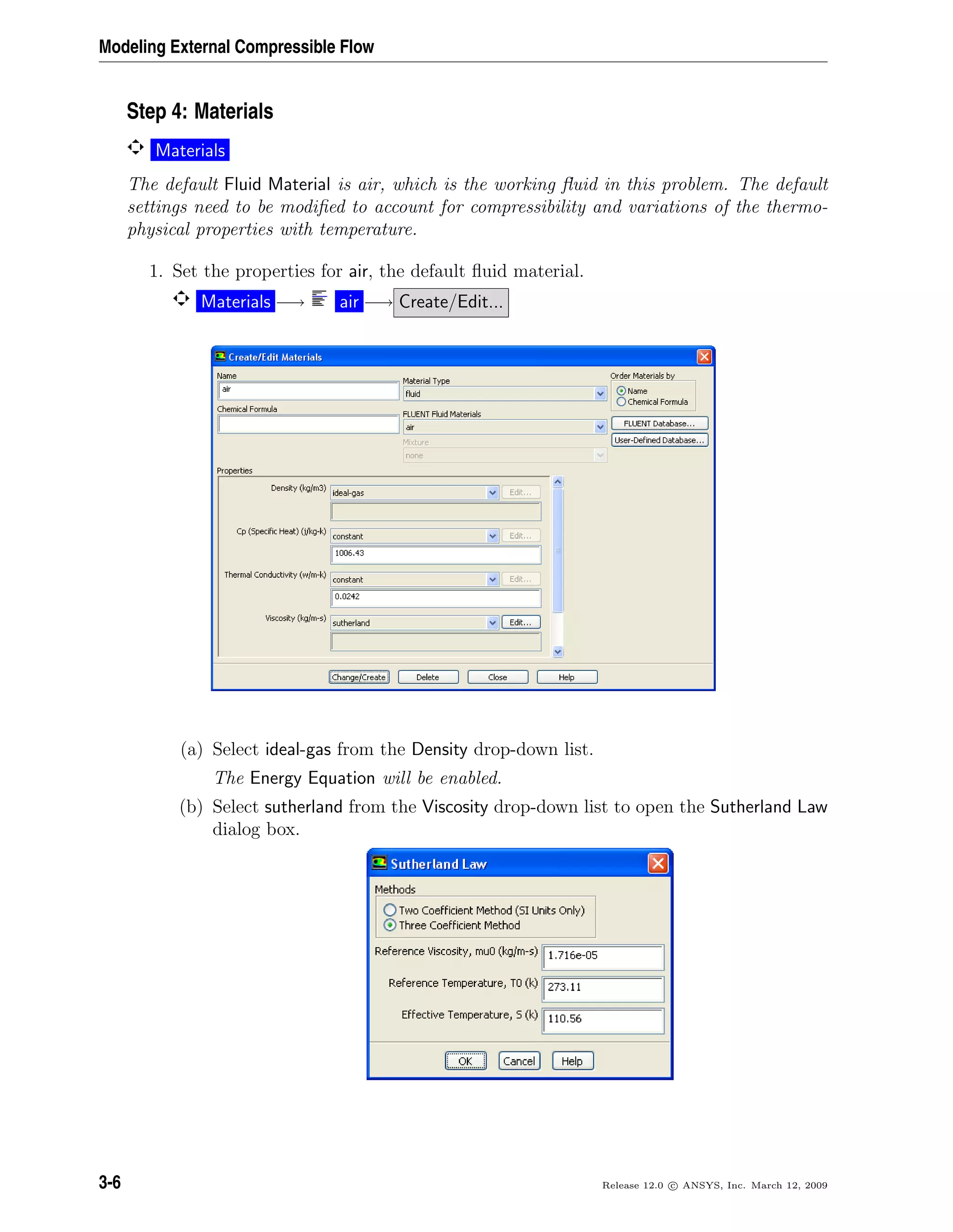 Modeling External Compressible Flow
Step 4: Materials
Materials
The default Fluid Material is air, which is the working ﬂuid in this problem. The default
settings need to be modiﬁed to account for compressibility and variations of the thermo-
physical properties with temperature.
1. Set the properties for air, the default ﬂuid material.
Materials −→ air −→ Create/Edit...
(a) Select ideal-gas from the Density drop-down list.
The Energy Equation will be enabled.
(b) Select sutherland from the Viscosity drop-down list to open the Sutherland Law
dialog box.
3-6 Release 12.0 c ANSYS, Inc. March 12, 2009
 