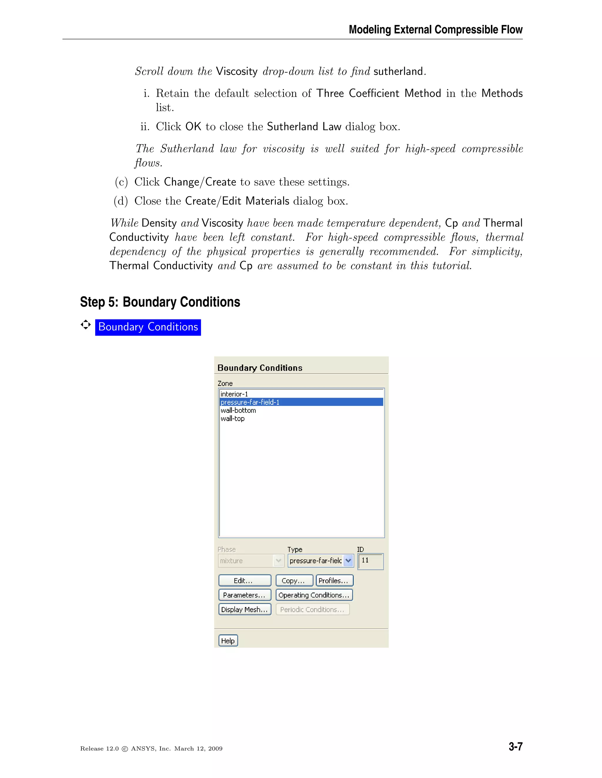 Modeling External Compressible Flow
Scroll down the Viscosity drop-down list to ﬁnd sutherland.
i. Retain the default selection of Three Coeﬃcient Method in the Methods
list.
ii. Click OK to close the Sutherland Law dialog box.
The Sutherland law for viscosity is well suited for high-speed compressible
ﬂows.
(c) Click Change/Create to save these settings.
(d) Close the Create/Edit Materials dialog box.
While Density and Viscosity have been made temperature dependent, Cp and Thermal
Conductivity have been left constant. For high-speed compressible ﬂows, thermal
dependency of the physical properties is generally recommended. For simplicity,
Thermal Conductivity and Cp are assumed to be constant in this tutorial.
Step 5: Boundary Conditions
Boundary Conditions
Release 12.0 c ANSYS, Inc. March 12, 2009 3-7
 