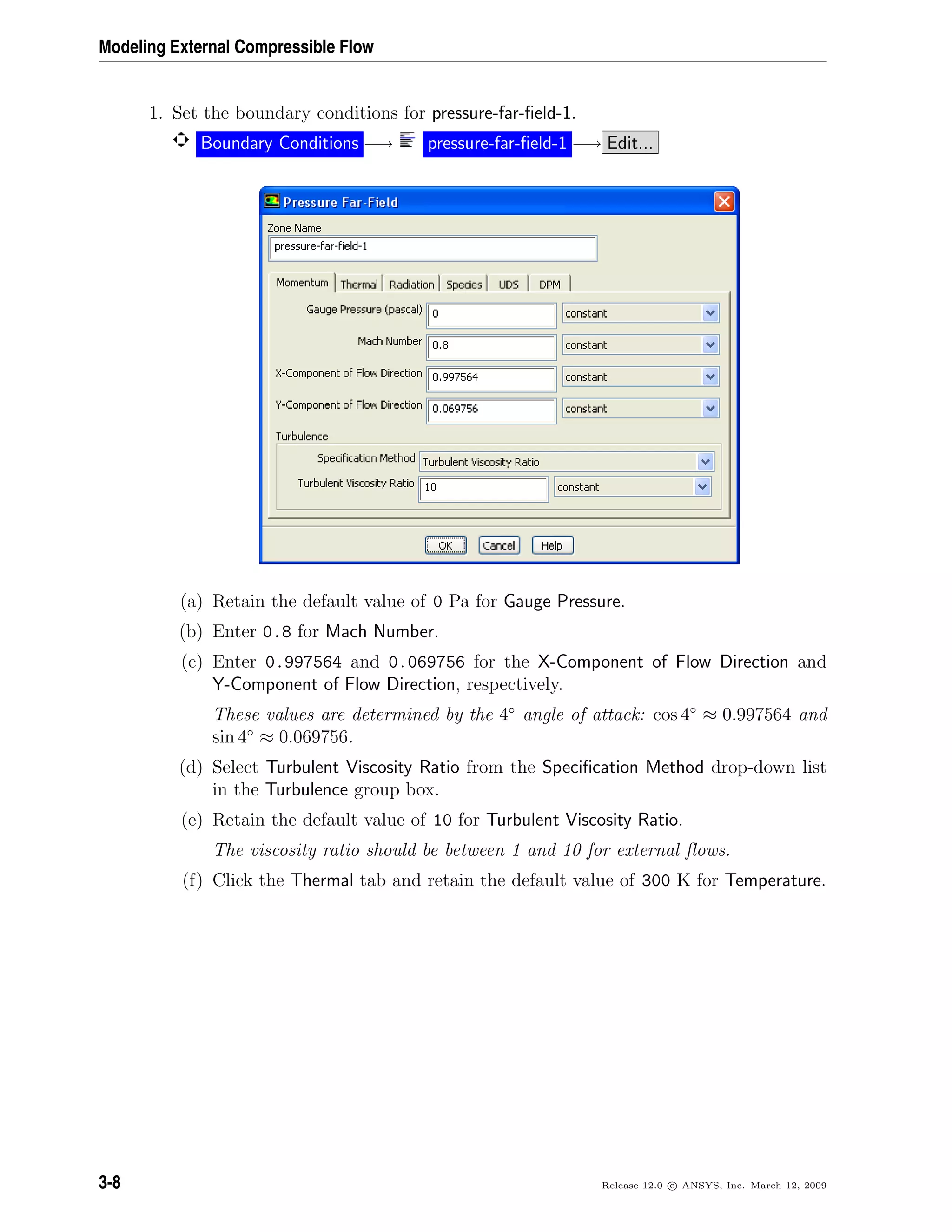 Modeling External Compressible Flow
1. Set the boundary conditions for pressure-far-ﬁeld-1.
Boundary Conditions −→ pressure-far-ﬁeld-1 −→ Edit...
(a) Retain the default value of 0 Pa for Gauge Pressure.
(b) Enter 0.8 for Mach Number.
(c) Enter 0.997564 and 0.069756 for the X-Component of Flow Direction and
Y-Component of Flow Direction, respectively.
These values are determined by the 4◦
angle of attack: cos 4◦
≈ 0.997564 and
sin 4◦
≈ 0.069756.
(d) Select Turbulent Viscosity Ratio from the Speciﬁcation Method drop-down list
in the Turbulence group box.
(e) Retain the default value of 10 for Turbulent Viscosity Ratio.
The viscosity ratio should be between 1 and 10 for external ﬂows.
(f) Click the Thermal tab and retain the default value of 300 K for Temperature.
3-8 Release 12.0 c ANSYS, Inc. March 12, 2009
 