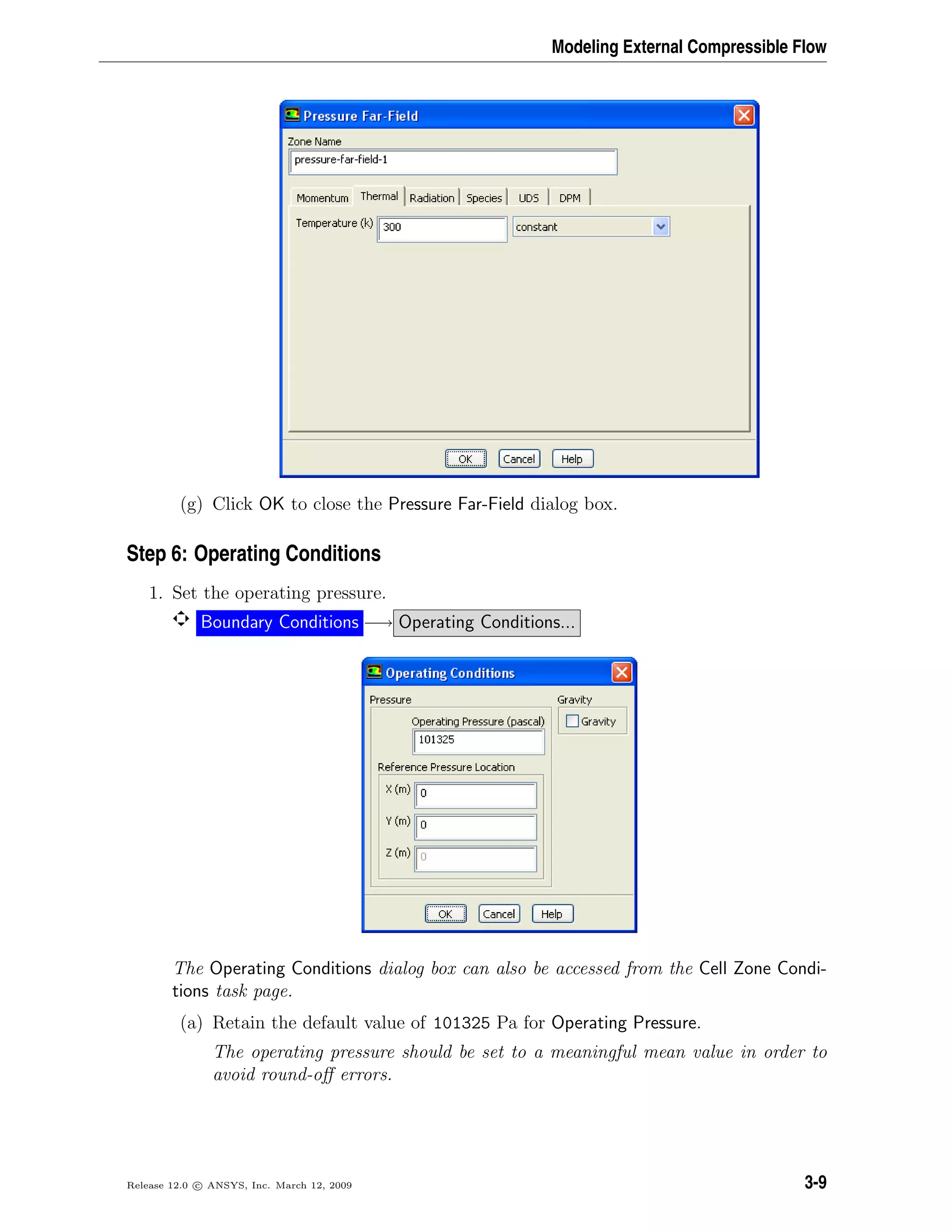 Modeling External Compressible Flow
(g) Click OK to close the Pressure Far-Field dialog box.
Step 6: Operating Conditions
1. Set the operating pressure.
Boundary Conditions −→ Operating Conditions...
The Operating Conditions dialog box can also be accessed from the Cell Zone Condi-
tions task page.
(a) Retain the default value of 101325 Pa for Operating Pressure.
The operating pressure should be set to a meaningful mean value in order to
avoid round-oﬀ errors.
Release 12.0 c ANSYS, Inc. March 12, 2009 3-9
 