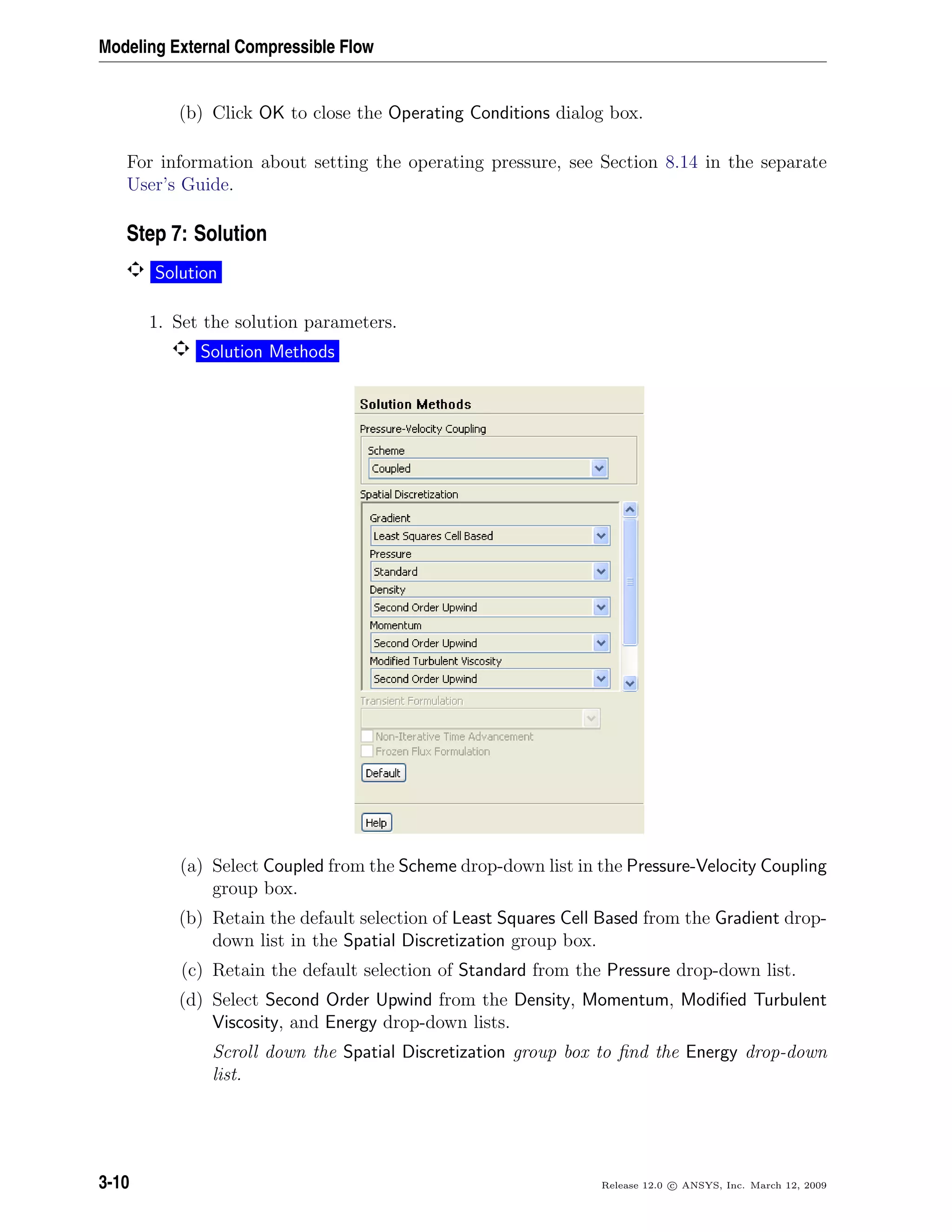 Modeling External Compressible Flow
(b) Click OK to close the Operating Conditions dialog box.
For information about setting the operating pressure, see Section 8.14 in the separate
User’s Guide.
Step 7: Solution
Solution
1. Set the solution parameters.
Solution Methods
(a) Select Coupled from the Scheme drop-down list in the Pressure-Velocity Coupling
group box.
(b) Retain the default selection of Least Squares Cell Based from the Gradient drop-
down list in the Spatial Discretization group box.
(c) Retain the default selection of Standard from the Pressure drop-down list.
(d) Select Second Order Upwind from the Density, Momentum, Modiﬁed Turbulent
Viscosity, and Energy drop-down lists.
Scroll down the Spatial Discretization group box to ﬁnd the Energy drop-down
list.
3-10 Release 12.0 c ANSYS, Inc. March 12, 2009
 