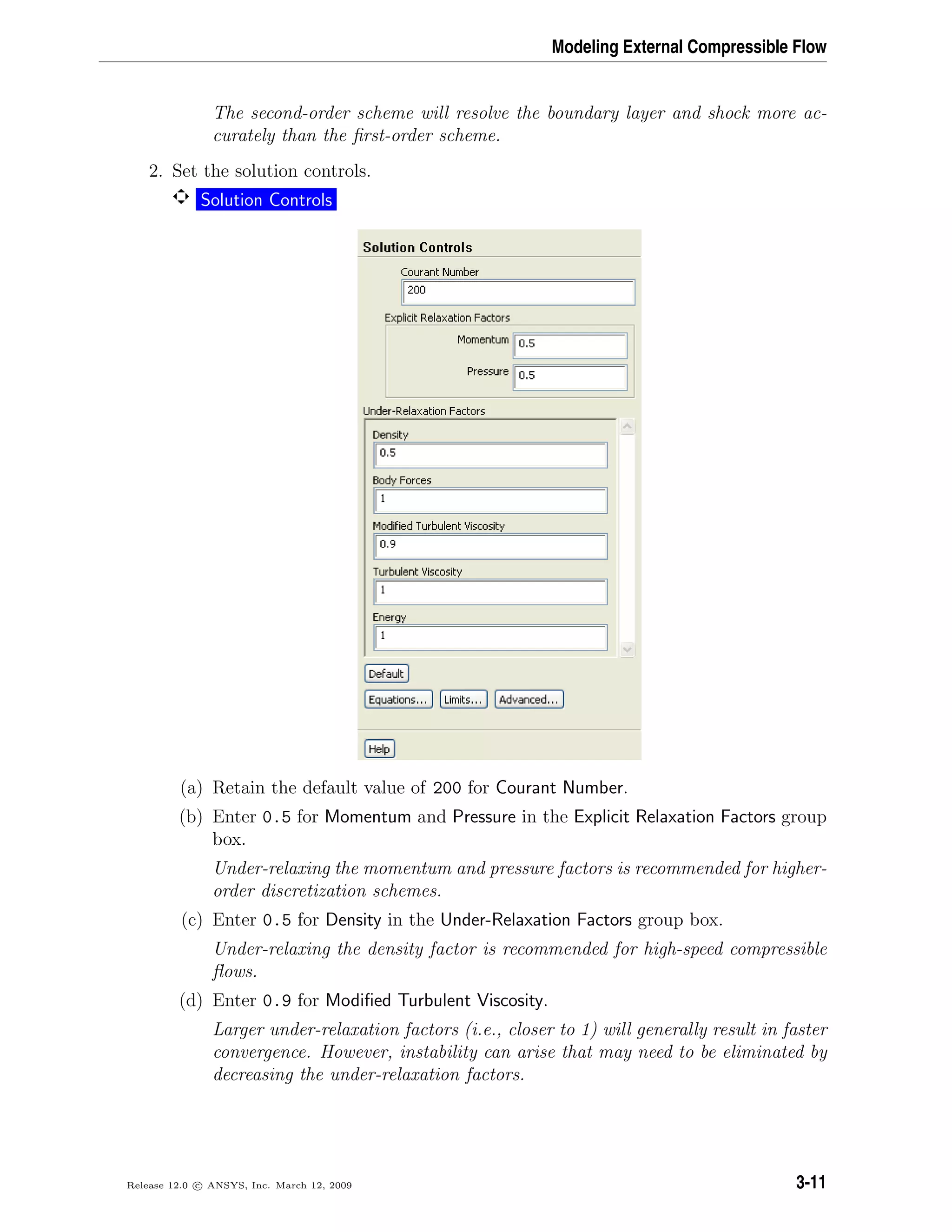 Modeling External Compressible Flow
The second-order scheme will resolve the boundary layer and shock more ac-
curately than the ﬁrst-order scheme.
2. Set the solution controls.
Solution Controls
(a) Retain the default value of 200 for Courant Number.
(b) Enter 0.5 for Momentum and Pressure in the Explicit Relaxation Factors group
box.
Under-relaxing the momentum and pressure factors is recommended for higher-
order discretization schemes.
(c) Enter 0.5 for Density in the Under-Relaxation Factors group box.
Under-relaxing the density factor is recommended for high-speed compressible
ﬂows.
(d) Enter 0.9 for Modiﬁed Turbulent Viscosity.
Larger under-relaxation factors (i.e., closer to 1) will generally result in faster
convergence. However, instability can arise that may need to be eliminated by
decreasing the under-relaxation factors.
Release 12.0 c ANSYS, Inc. March 12, 2009 3-11
 