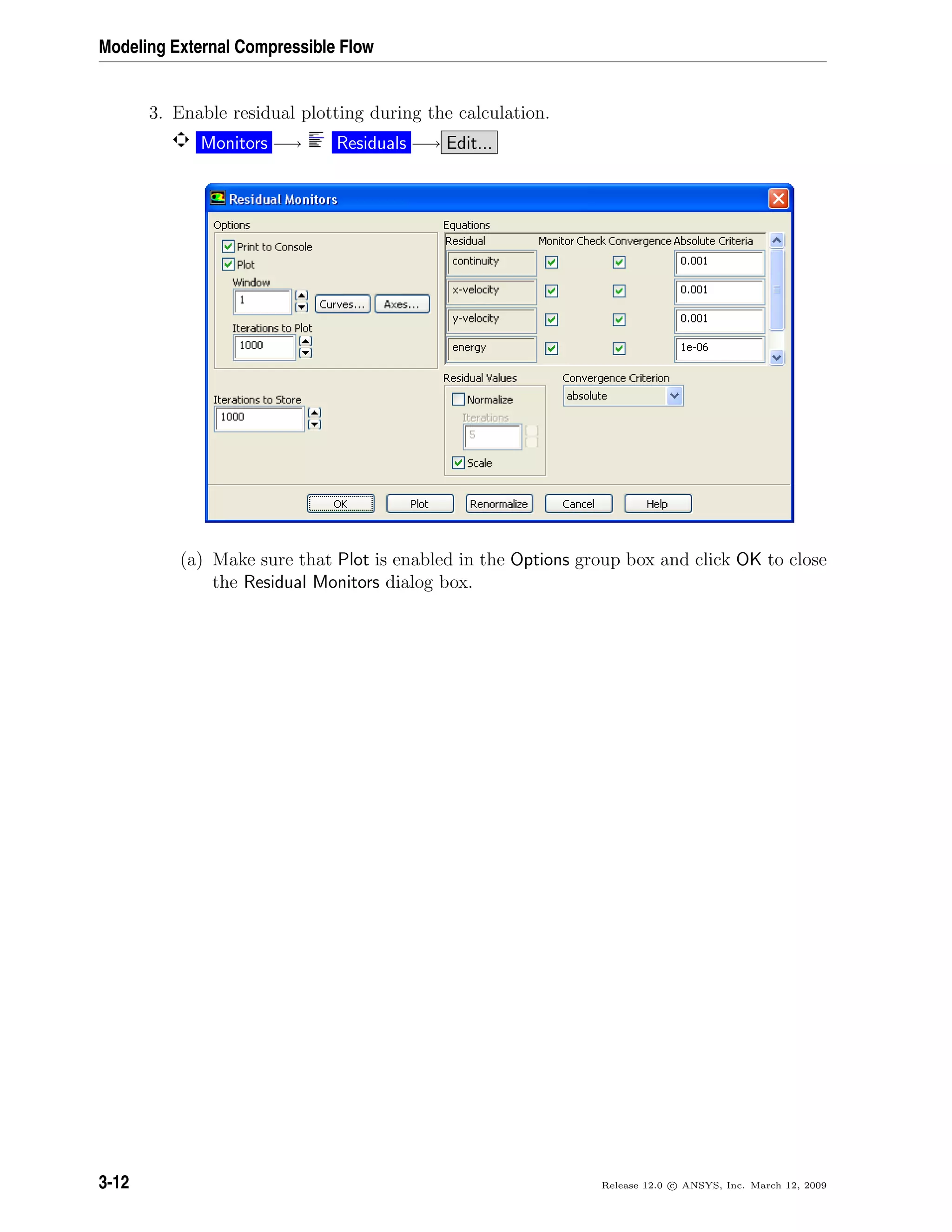 Modeling External Compressible Flow
3. Enable residual plotting during the calculation.
Monitors −→ Residuals −→ Edit...
(a) Make sure that Plot is enabled in the Options group box and click OK to close
the Residual Monitors dialog box.
3-12 Release 12.0 c ANSYS, Inc. March 12, 2009
 