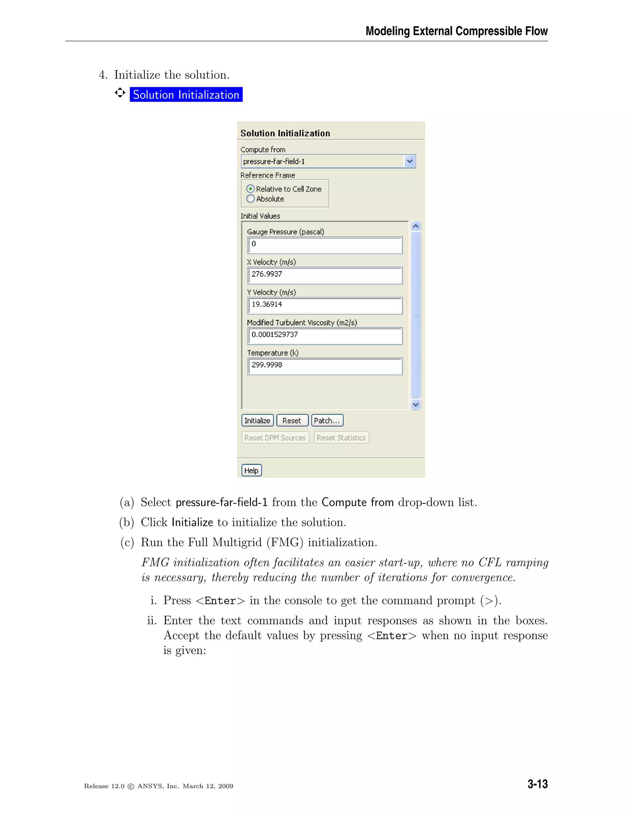 Modeling External Compressible Flow
4. Initialize the solution.
Solution Initialization
(a) Select pressure-far-ﬁeld-1 from the Compute from drop-down list.
(b) Click Initialize to initialize the solution.
(c) Run the Full Multigrid (FMG) initialization.
FMG initialization often facilitates an easier start-up, where no CFL ramping
is necessary, thereby reducing the number of iterations for convergence.
i. Press <Enter> in the console to get the command prompt (>).
ii. Enter the text commands and input responses as shown in the boxes.
Accept the default values by pressing <Enter> when no input response
is given:
Release 12.0 c ANSYS, Inc. March 12, 2009 3-13
 