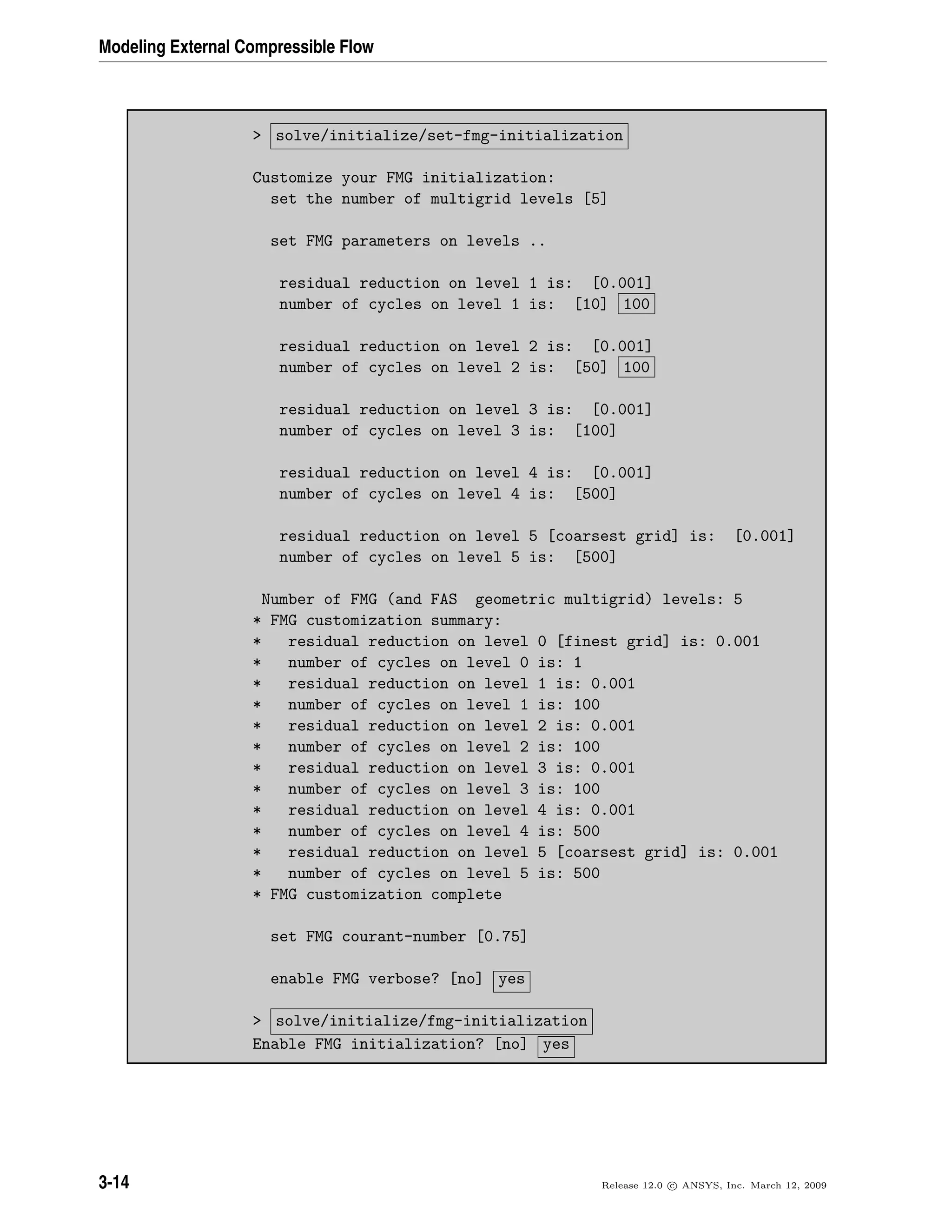 Modeling External Compressible Flow
> solve/initialize/set-fmg-initialization
Customize your FMG initialization:
set the number of multigrid levels [5]
set FMG parameters on levels ..
residual reduction on level 1 is: [0.001]
number of cycles on level 1 is: [10] 100
residual reduction on level 2 is: [0.001]
number of cycles on level 2 is: [50] 100
residual reduction on level 3 is: [0.001]
number of cycles on level 3 is: [100]
residual reduction on level 4 is: [0.001]
number of cycles on level 4 is: [500]
residual reduction on level 5 [coarsest grid] is: [0.001]
number of cycles on level 5 is: [500]
Number of FMG (and FAS geometric multigrid) levels: 5
* FMG customization summary:
* residual reduction on level 0 [finest grid] is: 0.001
* number of cycles on level 0 is: 1
* residual reduction on level 1 is: 0.001
* number of cycles on level 1 is: 100
* residual reduction on level 2 is: 0.001
* number of cycles on level 2 is: 100
* residual reduction on level 3 is: 0.001
* number of cycles on level 3 is: 100
* residual reduction on level 4 is: 0.001
* number of cycles on level 4 is: 500
* residual reduction on level 5 [coarsest grid] is: 0.001
* number of cycles on level 5 is: 500
* FMG customization complete
set FMG courant-number [0.75]
enable FMG verbose? [no] yes
> solve/initialize/fmg-initialization
Enable FMG initialization? [no] yes
3-14 Release 12.0 c ANSYS, Inc. March 12, 2009
 
