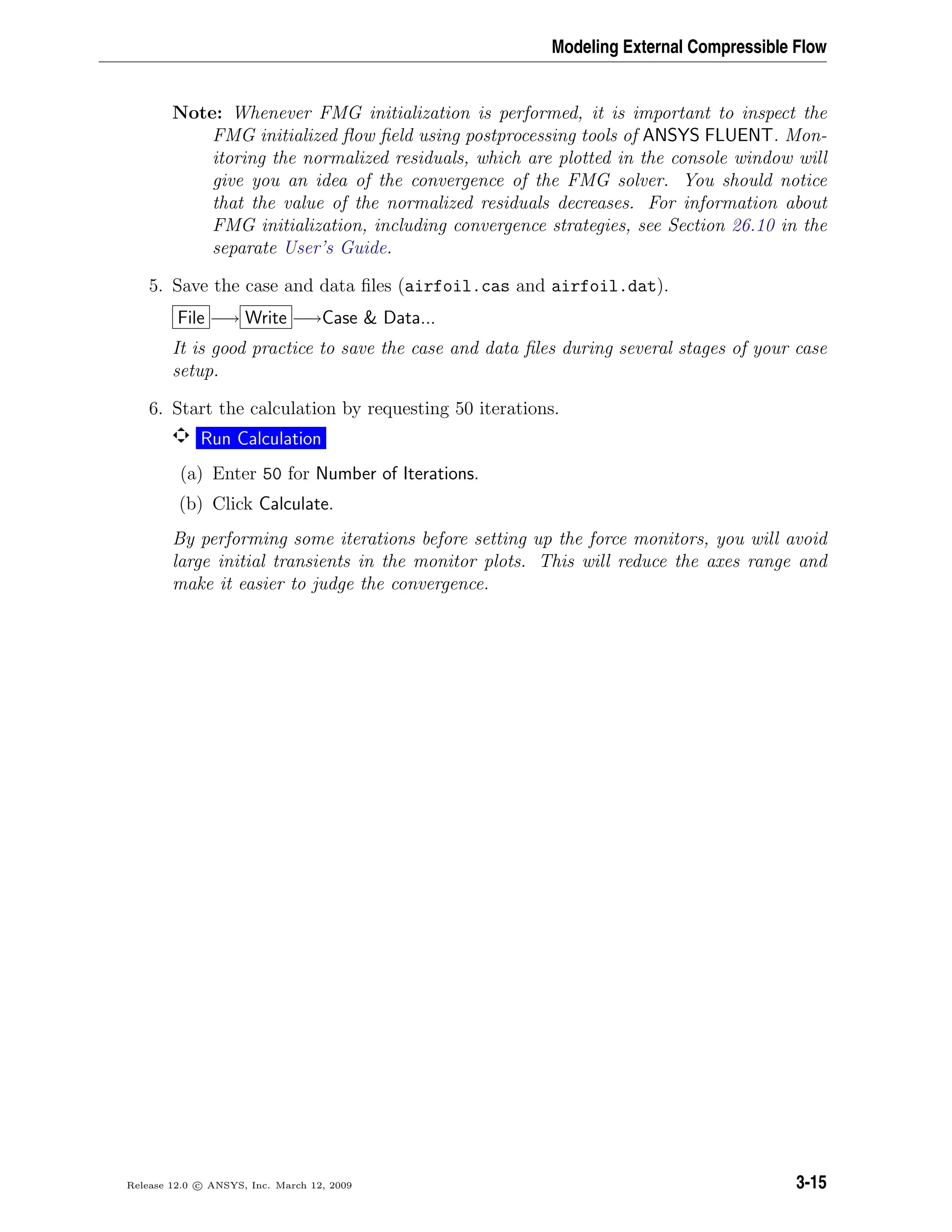 Modeling External Compressible Flow
Note: Whenever FMG initialization is performed, it is important to inspect the
FMG initialized ﬂow ﬁeld using postprocessing tools of ANSYS FLUENT. Mon-
itoring the normalized residuals, which are plotted in the console window will
give you an idea of the convergence of the FMG solver. You should notice
that the value of the normalized residuals decreases. For information about
FMG initialization, including convergence strategies, see Section 26.10 in the
separate User’s Guide.
5. Save the case and data ﬁles (airfoil.cas and airfoil.dat).
File −→ Write −→Case & Data...
It is good practice to save the case and data ﬁles during several stages of your case
setup.
6. Start the calculation by requesting 50 iterations.
Run Calculation
(a) Enter 50 for Number of Iterations.
(b) Click Calculate.
By performing some iterations before setting up the force monitors, you will avoid
large initial transients in the monitor plots. This will reduce the axes range and
make it easier to judge the convergence.
Release 12.0 c ANSYS, Inc. March 12, 2009 3-15
 