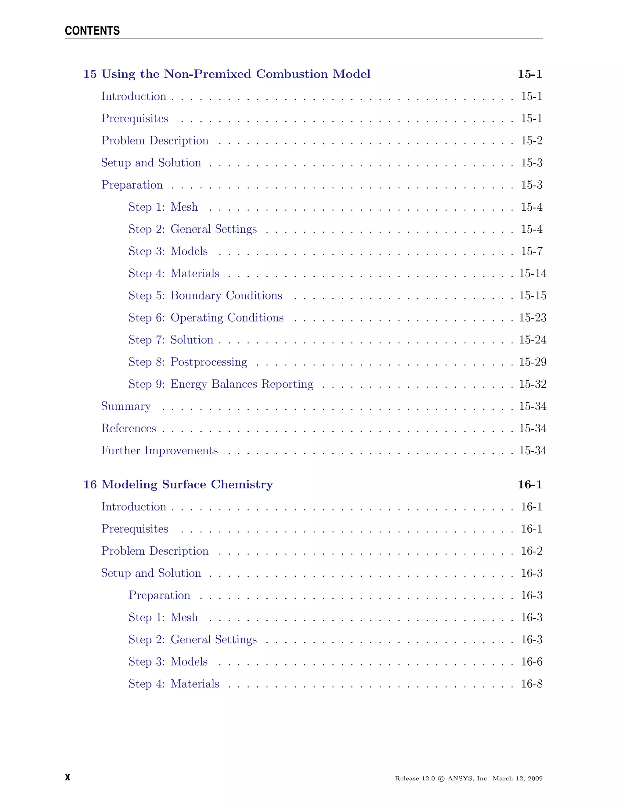 CONTENTS
15 Using the Non-Premixed Combustion Model 15-1
Introduction . . . . . . . . . . . . . . . . . . . . . . . . . . . . . . . . . . . . . 15-1
Prerequisites . . . . . . . . . . . . . . . . . . . . . . . . . . . . . . . . . . . . 15-1
Problem Description . . . . . . . . . . . . . . . . . . . . . . . . . . . . . . . . 15-2
Setup and Solution . . . . . . . . . . . . . . . . . . . . . . . . . . . . . . . . . 15-3
Preparation . . . . . . . . . . . . . . . . . . . . . . . . . . . . . . . . . . . . . 15-3
Step 1: Mesh . . . . . . . . . . . . . . . . . . . . . . . . . . . . . . . . . 15-4
Step 2: General Settings . . . . . . . . . . . . . . . . . . . . . . . . . . . 15-4
Step 3: Models . . . . . . . . . . . . . . . . . . . . . . . . . . . . . . . . 15-7
Step 4: Materials . . . . . . . . . . . . . . . . . . . . . . . . . . . . . . . 15-14
Step 5: Boundary Conditions . . . . . . . . . . . . . . . . . . . . . . . . 15-15
Step 6: Operating Conditions . . . . . . . . . . . . . . . . . . . . . . . . 15-23
Step 7: Solution . . . . . . . . . . . . . . . . . . . . . . . . . . . . . . . . 15-24
Step 8: Postprocessing . . . . . . . . . . . . . . . . . . . . . . . . . . . . 15-29
Step 9: Energy Balances Reporting . . . . . . . . . . . . . . . . . . . . . 15-32
Summary . . . . . . . . . . . . . . . . . . . . . . . . . . . . . . . . . . . . . . 15-34
References . . . . . . . . . . . . . . . . . . . . . . . . . . . . . . . . . . . . . . 15-34
Further Improvements . . . . . . . . . . . . . . . . . . . . . . . . . . . . . . . 15-34
16 Modeling Surface Chemistry 16-1
Introduction . . . . . . . . . . . . . . . . . . . . . . . . . . . . . . . . . . . . . 16-1
Prerequisites . . . . . . . . . . . . . . . . . . . . . . . . . . . . . . . . . . . . 16-1
Problem Description . . . . . . . . . . . . . . . . . . . . . . . . . . . . . . . . 16-2
Setup and Solution . . . . . . . . . . . . . . . . . . . . . . . . . . . . . . . . . 16-3
Preparation . . . . . . . . . . . . . . . . . . . . . . . . . . . . . . . . . . 16-3
Step 1: Mesh . . . . . . . . . . . . . . . . . . . . . . . . . . . . . . . . . 16-3
Step 2: General Settings . . . . . . . . . . . . . . . . . . . . . . . . . . . 16-3
Step 3: Models . . . . . . . . . . . . . . . . . . . . . . . . . . . . . . . . 16-6
Step 4: Materials . . . . . . . . . . . . . . . . . . . . . . . . . . . . . . . 16-8
x Release 12.0 c ANSYS, Inc. March 12, 2009
 