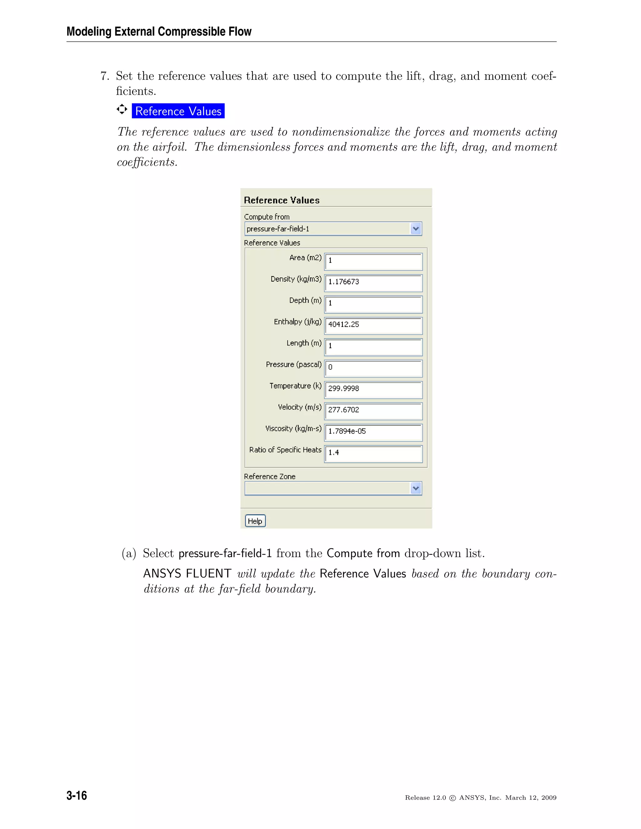 Modeling External Compressible Flow
7. Set the reference values that are used to compute the lift, drag, and moment coef-
ﬁcients.
Reference Values
The reference values are used to nondimensionalize the forces and moments acting
on the airfoil. The dimensionless forces and moments are the lift, drag, and moment
coeﬃcients.
(a) Select pressure-far-ﬁeld-1 from the Compute from drop-down list.
ANSYS FLUENT will update the Reference Values based on the boundary con-
ditions at the far-ﬁeld boundary.
3-16 Release 12.0 c ANSYS, Inc. March 12, 2009
 