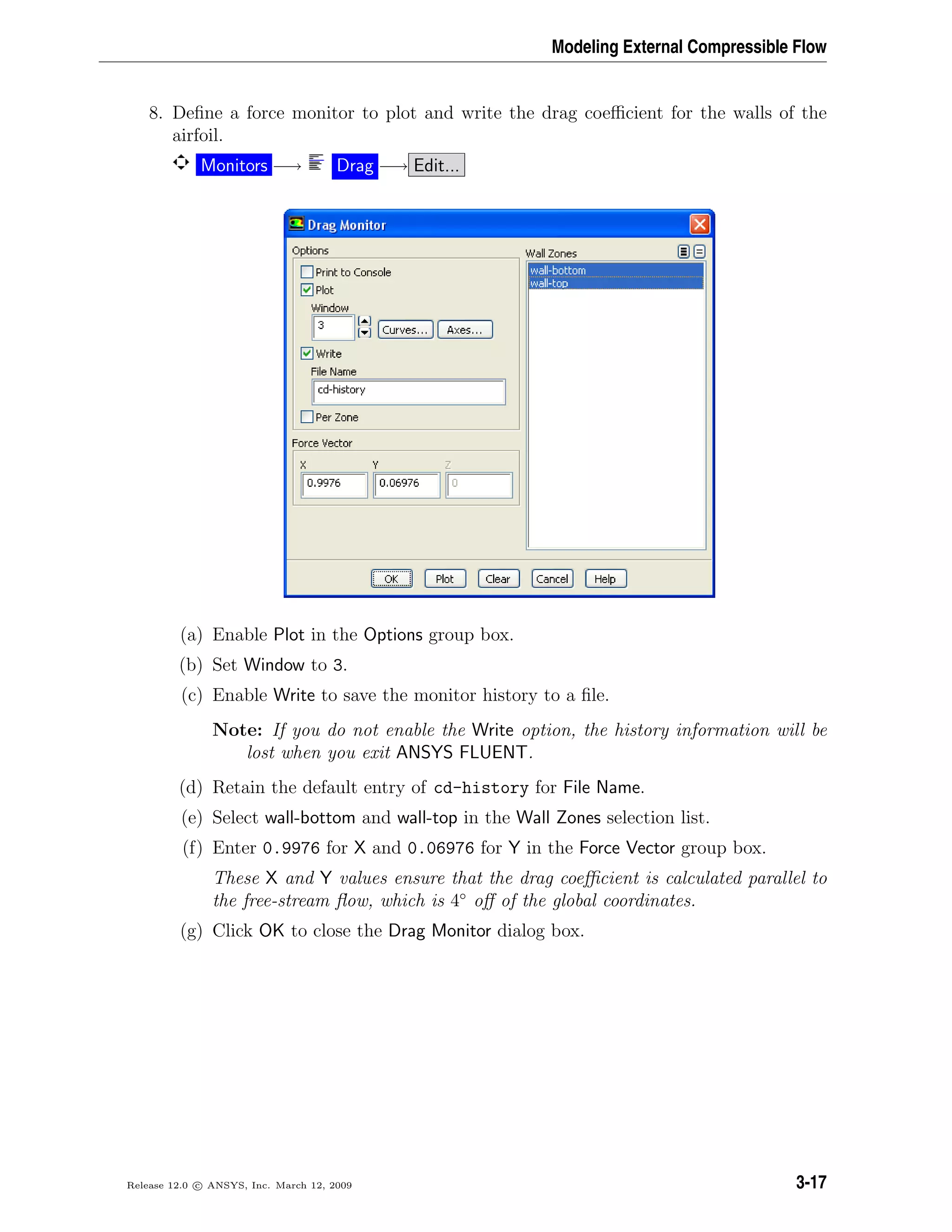 Modeling External Compressible Flow
8. Deﬁne a force monitor to plot and write the drag coeﬃcient for the walls of the
airfoil.
Monitors −→ Drag −→ Edit...
(a) Enable Plot in the Options group box.
(b) Set Window to 3.
(c) Enable Write to save the monitor history to a ﬁle.
Note: If you do not enable the Write option, the history information will be
lost when you exit ANSYS FLUENT.
(d) Retain the default entry of cd-history for File Name.
(e) Select wall-bottom and wall-top in the Wall Zones selection list.
(f) Enter 0.9976 for X and 0.06976 for Y in the Force Vector group box.
These X and Y values ensure that the drag coeﬃcient is calculated parallel to
the free-stream ﬂow, which is 4◦
oﬀ of the global coordinates.
(g) Click OK to close the Drag Monitor dialog box.
Release 12.0 c ANSYS, Inc. March 12, 2009 3-17
 