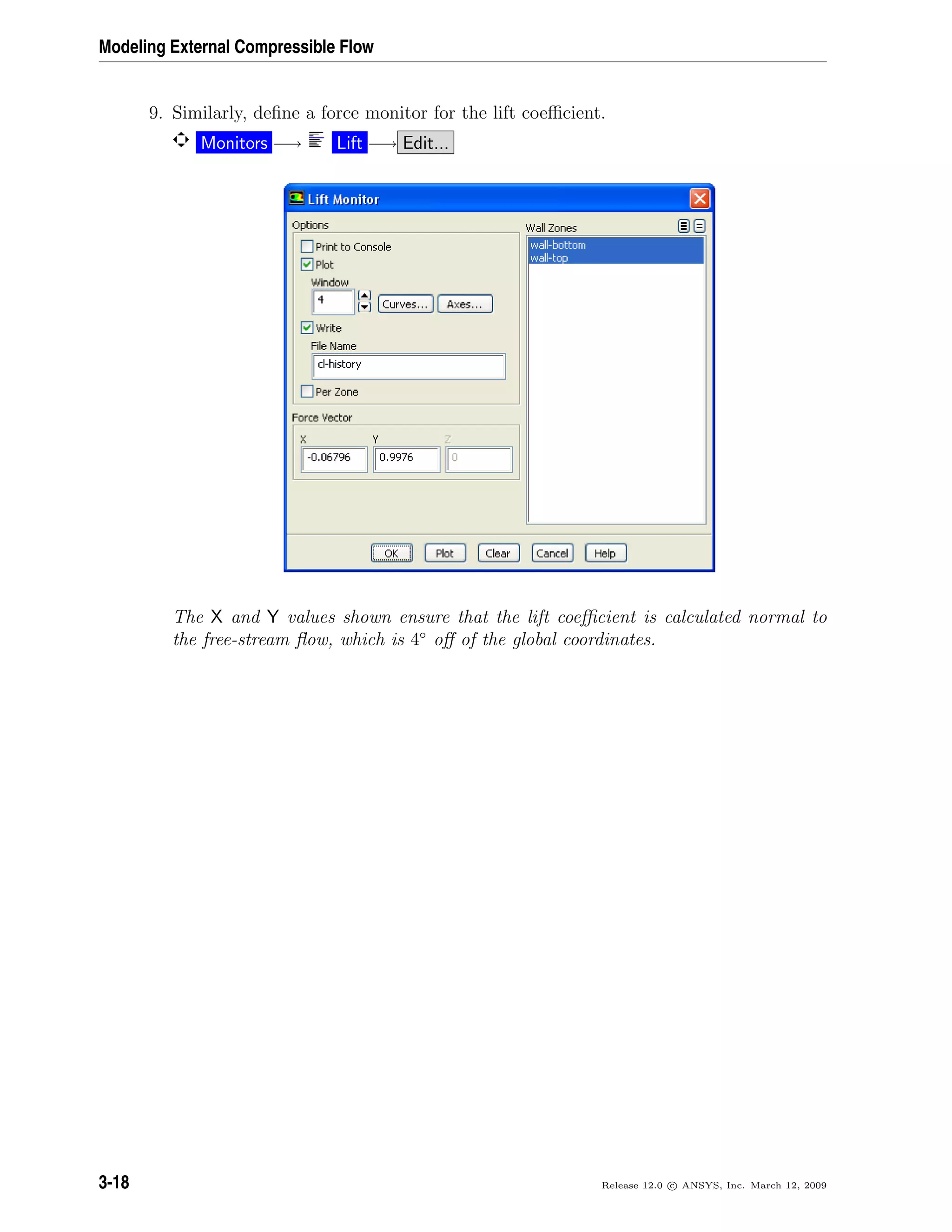 Modeling External Compressible Flow
9. Similarly, deﬁne a force monitor for the lift coeﬃcient.
Monitors −→ Lift −→ Edit...
The X and Y values shown ensure that the lift coeﬃcient is calculated normal to
the free-stream ﬂow, which is 4◦
oﬀ of the global coordinates.
3-18 Release 12.0 c ANSYS, Inc. March 12, 2009
 