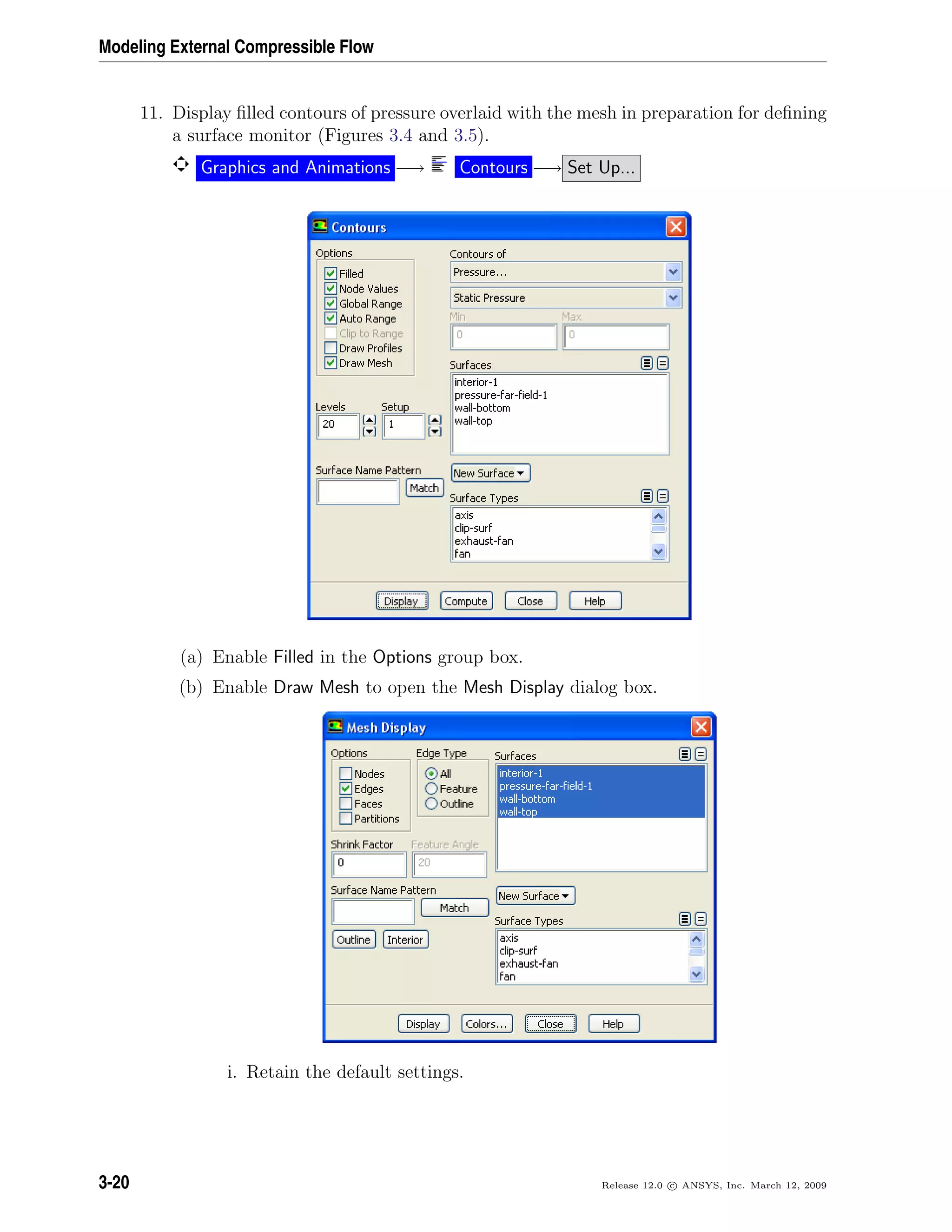 Modeling External Compressible Flow
11. Display ﬁlled contours of pressure overlaid with the mesh in preparation for deﬁning
a surface monitor (Figures 3.4 and 3.5).
Graphics and Animations −→ Contours −→ Set Up...
(a) Enable Filled in the Options group box.
(b) Enable Draw Mesh to open the Mesh Display dialog box.
i. Retain the default settings.
3-20 Release 12.0 c ANSYS, Inc. March 12, 2009
 