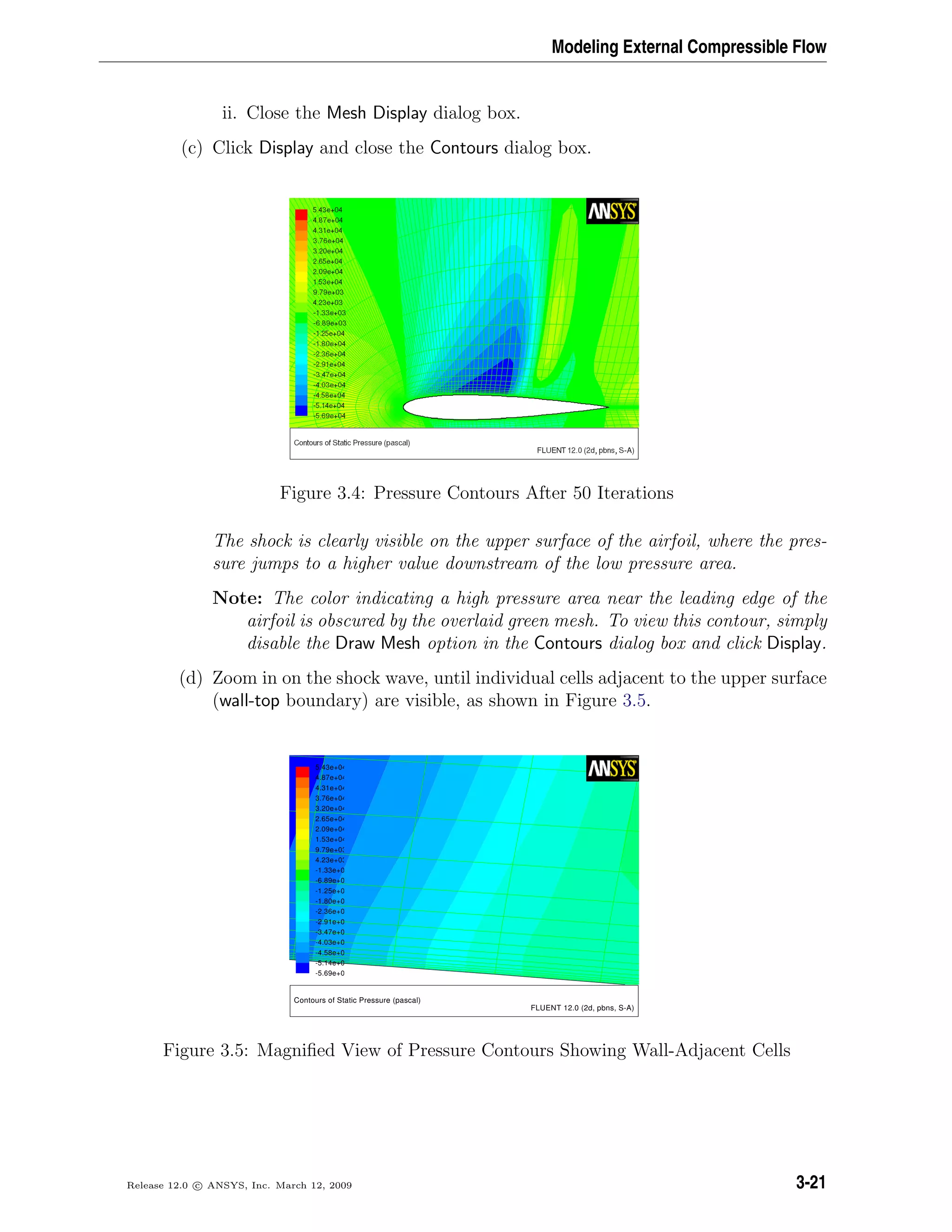 Modeling External Compressible Flow
ii. Close the Mesh Display dialog box.
(c) Click Display and close the Contours dialog box.
Figure 3.4: Pressure Contours After 50 Iterations
The shock is clearly visible on the upper surface of the airfoil, where the pres-
sure jumps to a higher value downstream of the low pressure area.
Note: The color indicating a high pressure area near the leading edge of the
airfoil is obscured by the overlaid green mesh. To view this contour, simply
disable the Draw Mesh option in the Contours dialog box and click Display.
(d) Zoom in on the shock wave, until individual cells adjacent to the upper surface
(wall-top boundary) are visible, as shown in Figure 3.5.
Contours of Static Pressure (pascal)
FLUENT 12.0 (2d, pbns, S-A)
5.43e+04
4.87e+04
4.31e+04
3.76e+04
3.20e+04
2.65e+04
2.09e+04
1.53e+04
9.79e+03
4.23e+03
-1.33e+0
-6.89e+0
-1.25e+0
-1.80e+0
-2.36e+0
-2.91e+0
-3.47e+0
-4.03e+0
-4.58e+0
-5.14e+0
-5.69e+0
Figure 3.5: Magniﬁed View of Pressure Contours Showing Wall-Adjacent Cells
Release 12.0 c ANSYS, Inc. March 12, 2009 3-21
 