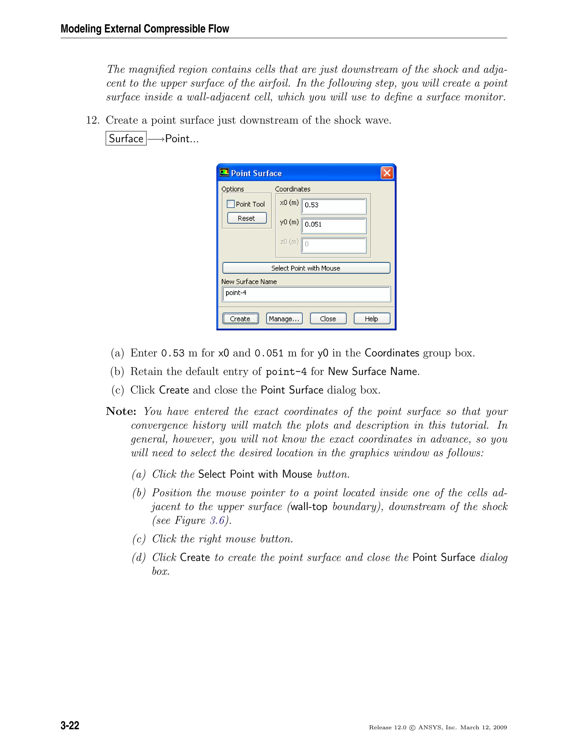 Modeling External Compressible Flow
The magniﬁed region contains cells that are just downstream of the shock and adja-
cent to the upper surface of the airfoil. In the following step, you will create a point
surface inside a wall-adjacent cell, which you will use to deﬁne a surface monitor.
12. Create a point surface just downstream of the shock wave.
Surface −→Point...
(a) Enter 0.53 m for x0 and 0.051 m for y0 in the Coordinates group box.
(b) Retain the default entry of point-4 for New Surface Name.
(c) Click Create and close the Point Surface dialog box.
Note: You have entered the exact coordinates of the point surface so that your
convergence history will match the plots and description in this tutorial. In
general, however, you will not know the exact coordinates in advance, so you
will need to select the desired location in the graphics window as follows:
(a) Click the Select Point with Mouse button.
(b) Position the mouse pointer to a point located inside one of the cells ad-
jacent to the upper surface (wall-top boundary), downstream of the shock
(see Figure 3.6).
(c) Click the right mouse button.
(d) Click Create to create the point surface and close the Point Surface dialog
box.
3-22 Release 12.0 c ANSYS, Inc. March 12, 2009
 